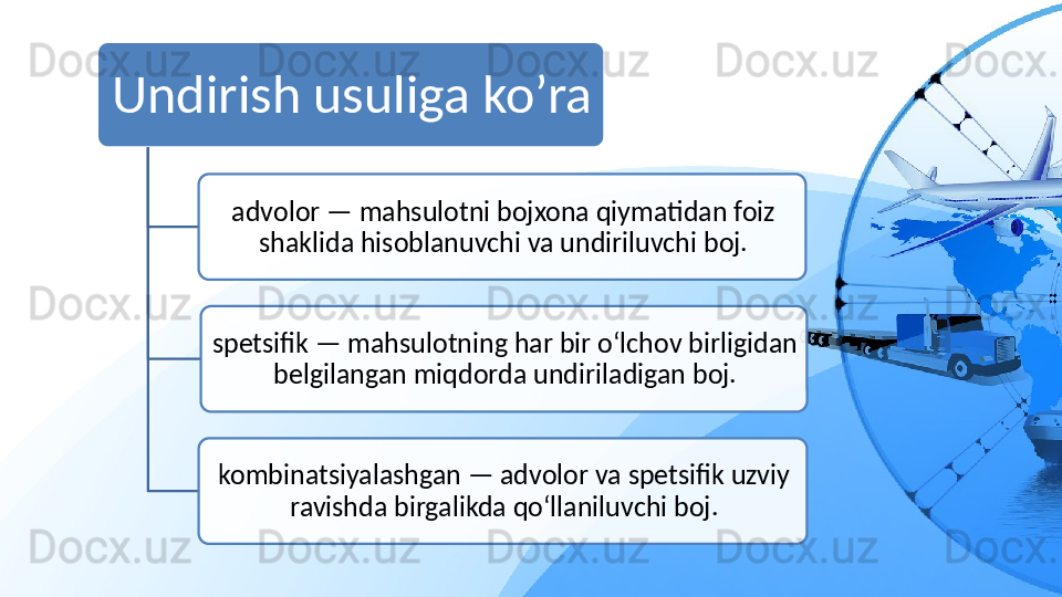 Undirish usuliga ko’ra
advolor — mahsulotni bojxona qiymatidan foiz 
shaklida hisoblanuvchi va undiriluvchi boj.
spetsifik — mahsulotning har bir o‘lchov birligidan 
belgilangan miqdorda undiriladigan boj.
kombinatsiyalashgan — advolor va spetsifik uzviy 
ravishda birgalikda qo‘llaniluvchi boj.    