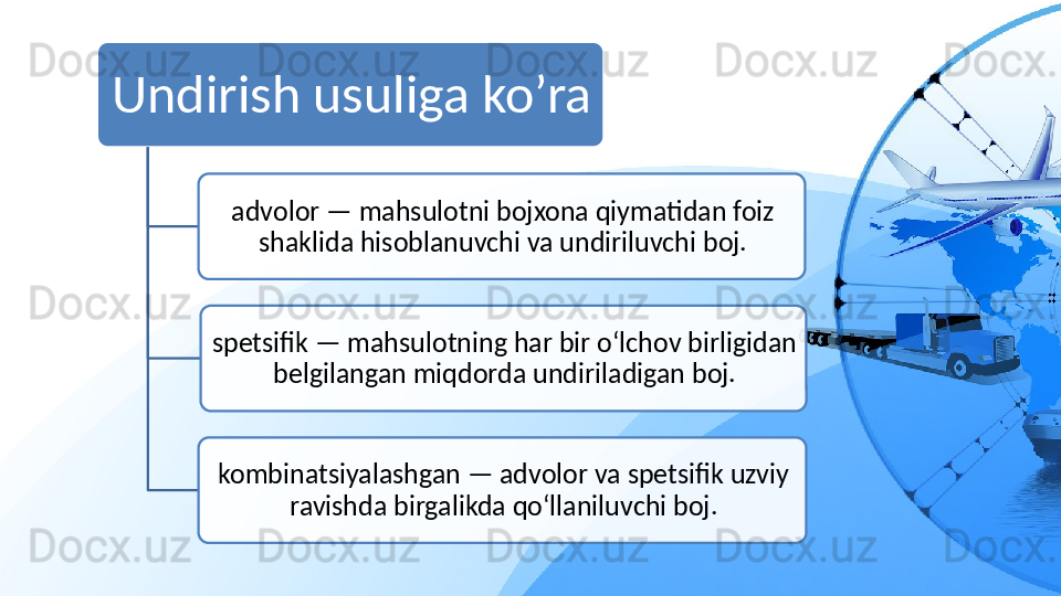 Undirish usuliga ko’ra
advolor — mahsulotni bojxona qiymatidan foiz 
shaklida hisoblanuvchi va undiriluvchi boj.
spetsifik — mahsulotning har bir o‘lchov birligidan 
belgilangan miqdorda undiriladigan boj.
kombinatsiyalashgan — advolor va spetsifik uzviy 
ravishda birgalikda qo‘llaniluvchi boj.