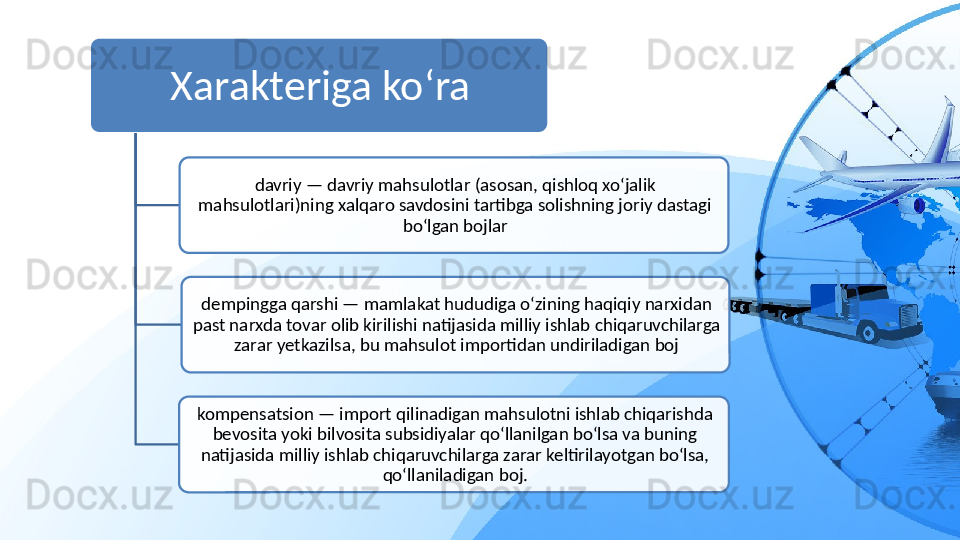 Xarakteriga ko‘ra
davriy — davriy mahsulotlar (asosan, qishloq xo‘jalik 
mahsulotlari)ning xalqaro savdosini tartibga solishning joriy dastagi 
bo‘lgan bojlar
dempingga qarshi — mamlakat hududiga o‘zining haqiqiy narxidan 
past narxda tovar olib kirilishi natijasida milliy ishlab chiqaruvchilarga 
zarar yetkazilsa, bu mahsulot importidan undiriladigan boj
kompensatsion — import qilinadigan mahsulotni ishlab chiqarishda 
bevosita yoki bilvosita subsidiyalar qo‘llanilgan bo‘lsa va buning 
natijasida milliy ishlab chiqaruvchilarga zarar keltirilayotgan bo‘lsa, 
qo‘llaniladigan boj.    