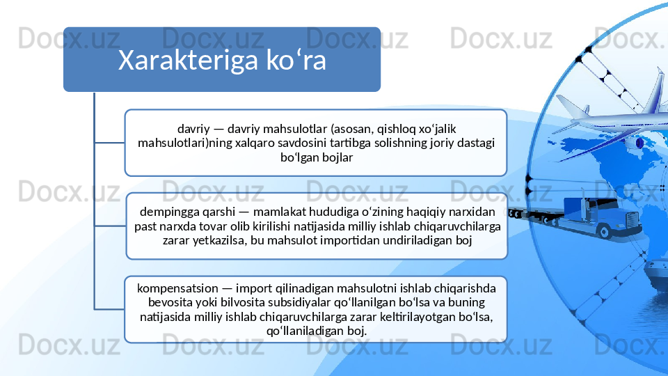 Xarakteriga ko‘ra
davriy — davriy mahsulotlar (asosan, qishloq xo‘jalik 
mahsulotlari)ning xalqaro savdosini tartibga solishning joriy dastagi 
bo‘lgan bojlar
dempingga qarshi — mamlakat hududiga o‘zining haqiqiy narxidan 
past narxda tovar olib kirilishi natijasida milliy ishlab chiqaruvchilarga 
zarar yetkazilsa, bu mahsulot importidan undiriladigan boj
kompensatsion — import qilinadigan mahsulotni ishlab chiqarishda 
bevosita yoki bilvosita subsidiyalar qo‘llanilgan bo‘lsa va buning 
natijasida milliy ishlab chiqaruvchilarga zarar keltirilayotgan bo‘lsa, 
qo‘llaniladigan boj.