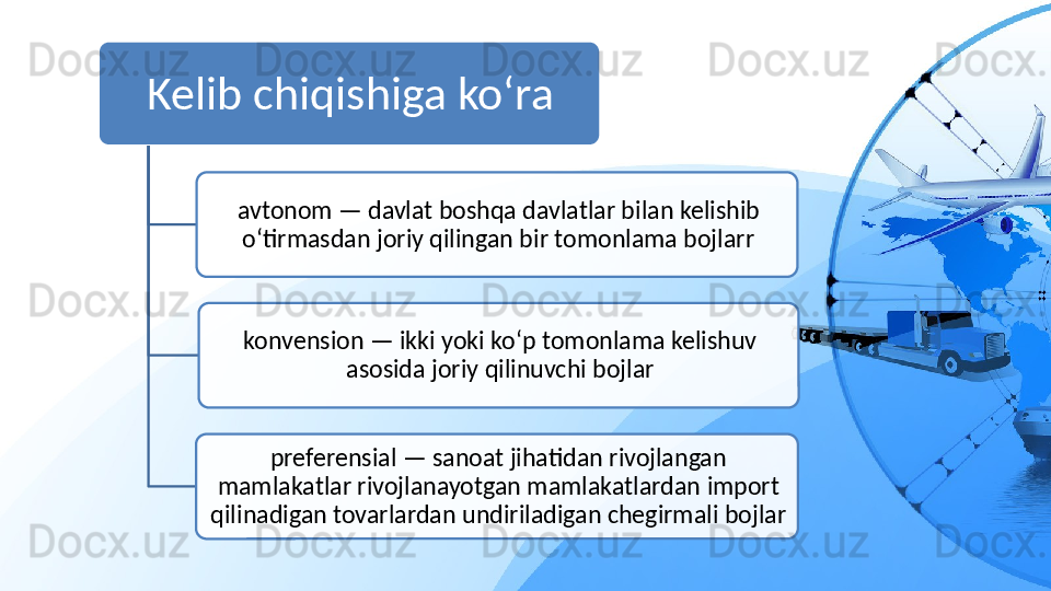 Kelib chiqishiga ko‘ra
avtonom — davlat boshqa davlatlar bilan kelishib 
o‘tirmasdan joriy qilingan bir tomonlama bojlarr
konvension — ikki yoki ko‘p tomonlama kelishuv 
asosida joriy qilinuvchi bojlar
preferensial — sanoat jihatidan rivojlangan 
mamlakatlar rivojlanayotgan mamlakatlardan  import 
qilinadigan tovarlardan undiriladigan chegirmali bojlar    