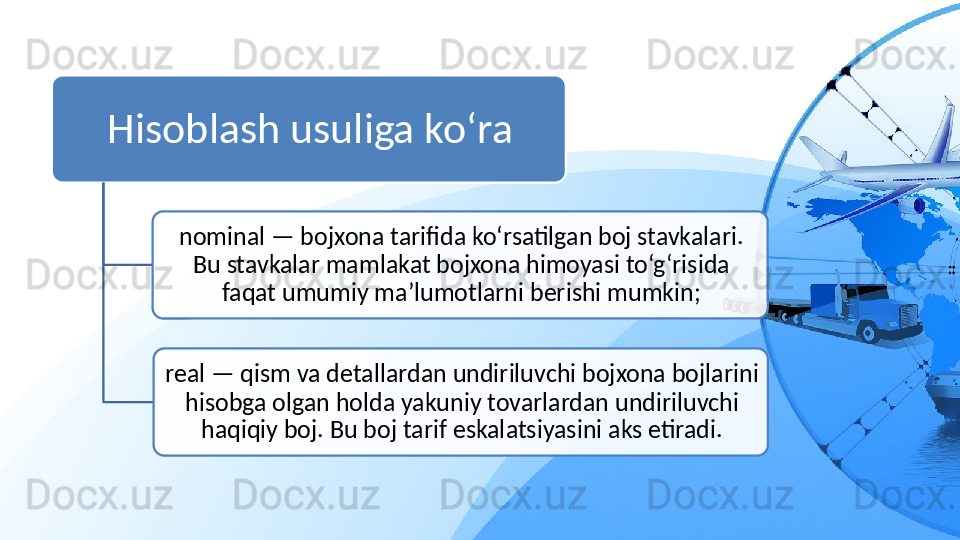 Hisoblash usuliga ko‘ra
nominal — bojxona tarifida ko‘rsatilgan boj stavkalari. 
Bu stavkalar mamlakat bojxona himoyasi to‘g‘risida 
faqat umumiy ma’lumotlarni berishi mumkin;
real — qism va detallardan undiriluvchi bojxona bojlarini 
hisobga olgan holda yakuniy tovarlardan undiriluvchi 
haqiqiy boj. Bu boj tarif eskalatsiyasini aks etiradi.   