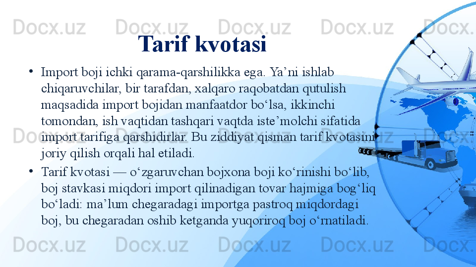 Tarif kvotasi
•
Import boji ichki qarama-qarshilikka ega. Ya’ni ishlab 
chiqaruvchilar, bir tarafdan, xalqaro raqobatdan qutulish 
maqsadida import bojidan manfaatdor bo‘lsa, ikkinchi 
tomondan, ish vaqtidan tashqari vaqtda iste’molchi sifatida 
import tarifiga qarshidirlar. Bu ziddiyat qisman tarif kvotasini 
joriy qilish orqali hal etiladi.
•
Tarif kvotasi — o‘zgaruvchan bojxona boji ko‘rinishi bo‘lib, 
boj stavkasi miqdori import qilinadigan tovar hajmiga bog‘liq 
bo‘ladi: ma’lum chegaradagi importga pastroq miqdordagi 
boj, bu chegaradan oshib ketganda yuqoriroq boj o‘rnatiladi. 