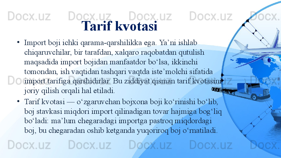 Tarif kvotasi
•
Import boji ichki qarama-qarshilikka ega. Ya’ni ishlab 
chiqaruvchilar, bir tarafdan, xalqaro raqobatdan qutulish 
maqsadida import bojidan manfaatdor bo‘lsa, ikkinchi 
tomondan, ish vaqtidan tashqari vaqtda iste’molchi sifatida 
import tarifiga qarshidirlar. Bu ziddiyat qisman tarif kvotasini 
joriy qilish orqali hal etiladi.
•
Tarif kvotasi — o‘zgaruvchan bojxona boji ko‘rinishi bo‘lib, 
boj stavkasi miqdori import qilinadigan tovar hajmiga bog‘liq 
bo‘ladi: ma’lum chegaradagi importga pastroq miqdordagi 
boj, bu chegaradan oshib ketganda yuqoriroq boj o‘rnatiladi.