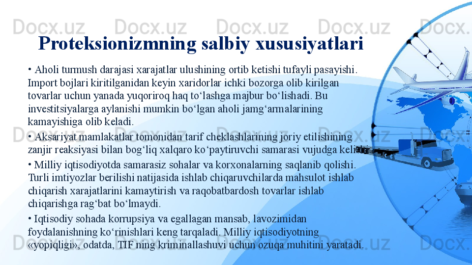 Proteksionizmning salbiy xususiyatlari
•  Aholi turmush darajasi xarajatlar ulushining ortib ketishi tufayli pasayishi. 
Import bojlari kiritilganidan keyin xaridorlar ichki bozorga olib kirilgan 
tovarlar uchun yanada yuqoriroq haq to‘lashga majbur bo‘lishadi. Bu 
investitsiyalarga aylanishi mumkin bo‘lgan aholi jamg‘armalarining 
kamayishiga olib keladi.
•  Aksariyat mamlakatlar tomonidan tarif cheklashlarining joriy etilishining 
zanjir reaksiyasi bilan bog‘liq xalqaro ko‘paytiruvchi samarasi vujudga kelishi.
•  Milliy iqtisodiyotda samarasiz sohalar va korxonalarning saqlanib qolishi. 
Turli imtiyozlar berilishi natijasida ishlab chiqaruvchilarda mahsulot ishlab 
chiqarish xarajatlarini kamaytirish va raqobatbardosh tovarlar ishlab 
chiqarishga rag‘bat bo‘lmaydi.
•  Iqtisodiy sohada korrupsiya va egallagan mansab, lavozimidan 
foydalanishning ko‘rinishlari keng tarqaladi. Milliy iqtisodiyotning 
«yopiqligi», odatda, TIF ning kriminallashuvi uchun ozuqa muhitini yaratadi. 