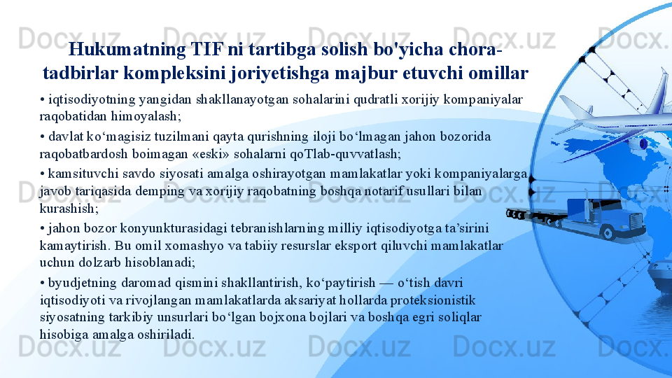 Hukumatning TIF ni tartibga solish bo'yicha chora-
tadbirlar kompleksini joriyetishga majbur etuvchi omillar
•  iqtisodiyotning yangidan shakllanayotgan sohalarini qudratli xorijiy kompaniyalar 
raqobatidan himoyalash;
•  davlat ko‘magisiz tuzilmani qayta qurishning iloji bo‘lmagan jahon bozorida 
raqobatbardosh boimagan «eski» sohalarni qoTlab-quvvatlash;
•  kamsituvchi savdo siyosati amalga oshirayotgan mamlakatlar yoki kompaniyalarga 
javob tariqasida demping va xorijiy raqobatning boshqa notarif usullari bilan 
kurashish;
•  jahon bozor konyunkturasidagi tebranishlarning milliy iqtisodiyotga ta’sirini 
kamaytirish. Bu omil xomashyo va tabiiy resurslar eksport qiluvchi mamlakatlar 
uchun dolzarb hisoblanadi;
•  byudjetning daromad qismini shakllantirish, ko‘paytirish — o‘tish davri 
iqtisodiyoti va rivojlangan mamlakatlarda aksariyat hollarda proteksionistik 
siyosatning tarkibiy unsurlari bo‘lgan bojxona bojlari va boshqa egri soliqlar 
hisobiga amalga oshiriladi. 