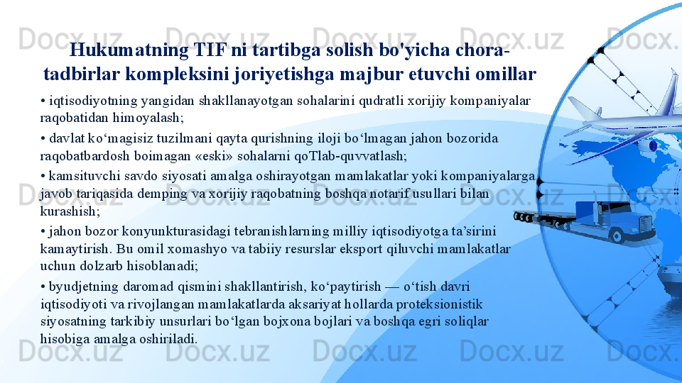 Hukumatning TIF ni tartibga solish bo'yicha chora-
tadbirlar kompleksini joriyetishga majbur etuvchi omillar
•  iqtisodiyotning yangidan shakllanayotgan sohalarini qudratli xorijiy kompaniyalar 
raqobatidan himoyalash;
•  davlat ko‘magisiz tuzilmani qayta qurishning iloji bo‘lmagan jahon bozorida 
raqobatbardosh boimagan «eski» sohalarni qoTlab-quvvatlash;
•  kamsituvchi savdo siyosati amalga oshirayotgan mamlakatlar yoki kompaniyalarga 
javob tariqasida demping va xorijiy raqobatning boshqa notarif usullari bilan 
kurashish;
•  jahon bozor konyunkturasidagi tebranishlarning milliy iqtisodiyotga ta’sirini 
kamaytirish. Bu omil xomashyo va tabiiy resurslar eksport qiluvchi mamlakatlar 
uchun dolzarb hisoblanadi;
•  byudjetning daromad qismini shakllantirish, ko‘paytirish — o‘tish davri 
iqtisodiyoti va rivojlangan mamlakatlarda aksariyat hollarda proteksionistik 
siyosatning tarkibiy unsurlari bo‘lgan bojxona bojlari va boshqa egri soliqlar 
hisobiga amalga oshiriladi.