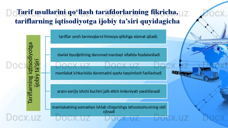 Tarif usullarini qo‘llash tarafdorlarining fikricha, 
tariflarning iqtisodiyotga ijobiy ta’siri quyidagichaT
a
rifl
a
rn
in
g
 iq
ti
s
o
d
iy
o
tg
a
 	
ijo
b
iy
 ta
’s
iri
tariflar yosh tarmoqlarni himoya qilishga xizmat qiladi;
davlat byudjetining daromad manbayi sifatida foydalaniladi
mamlakat ichkarisida daromadni qayta taqsimlash faollashadi
arzon xorijiy ishchi kuchini jalb etish imkoniyati yaxshilanadi
mamlakatning xomashyo ishlab chiqarishga ixtisoslashuvining oldi 
olinadi 