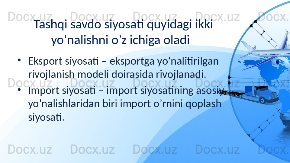 Tashqi savdo siyosati quyidagi ikki 
yo‘nalishni o’z ichiga oladi  
•
Eksport siyosati – eksportga yo’nalitirilgan 
rivojlanish modeli doirasida rivojlanadi. 
•
Import siyosati – import siyosatining asosiy 
yo’nalishlaridan biri import o’rnini qoplash 
siyosati. 