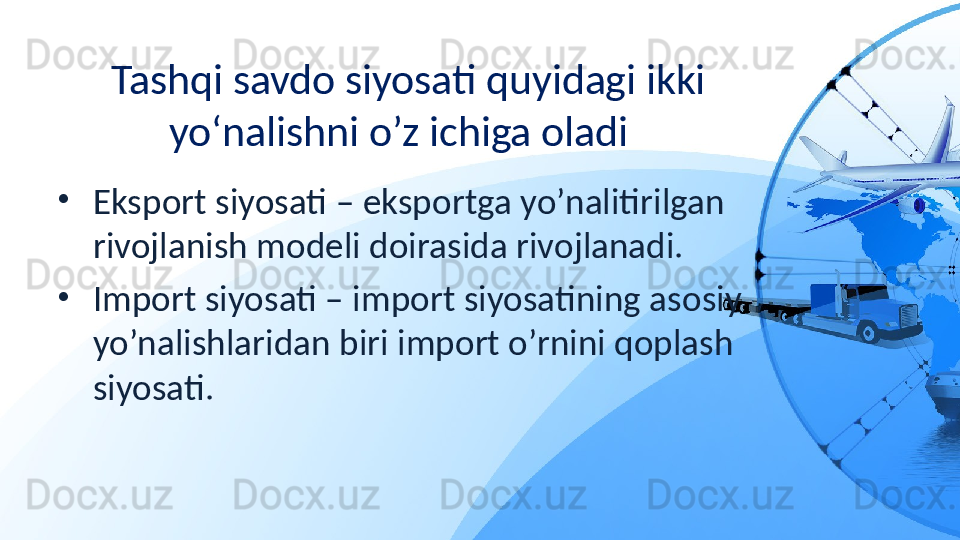 Tashqi savdo siyosati quyidagi ikki 
yo‘nalishni o’z ichiga oladi  
•
Eksport siyosati – eksportga yo’nalitirilgan 
rivojlanish modeli doirasida rivojlanadi. 
•
Import siyosati – import siyosatining asosiy 
yo’nalishlaridan biri import o’rnini qoplash 
siyosati.