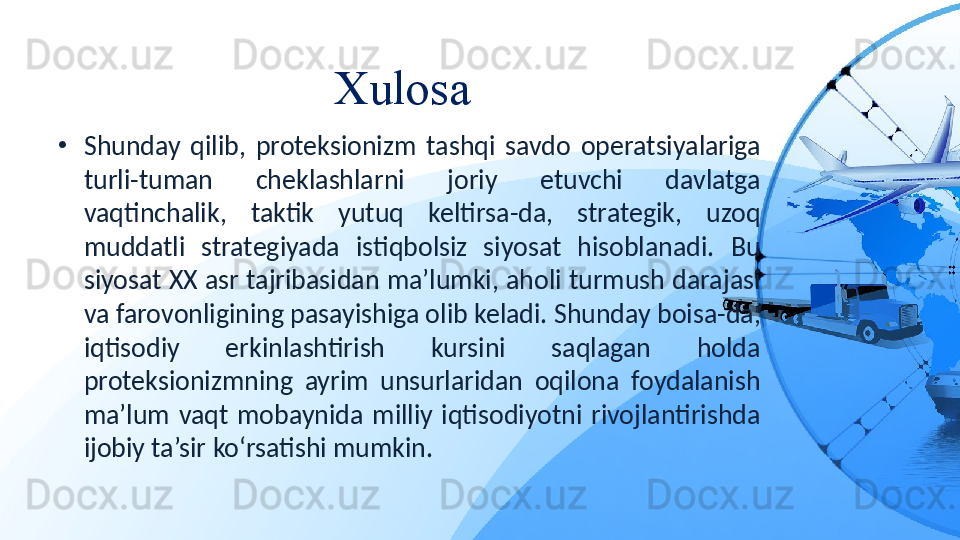 Xulosa 
•
Shunday  qilib,  proteksionizm  tashqi  savdo  operatsiyalariga 
turli-tuman  cheklashlarni  joriy  etuvchi  davlatga 
vaqtinchalik,  taktik  yutuq  keltirsa-da,  strategik,  uzoq 
muddatli  strategiyada  istiqbolsiz  siyosat  hisoblanadi.  Bu 
siyosat XX asr tajribasidan ma’lumki, aholi turmush darajasi 
va farovonligining pasayishiga olib keladi. Shunday boisa-da, 
iqtisodiy  erkinlashtirish  kursini  saqlagan  holda 
proteksionizmning  ayrim  unsurlaridan  oqilona  foydalanish 
ma’lum  vaqt  mobaynida  milliy  iqtisodiyotni  rivojlantirishda 
ijobiy ta’sir ko‘rsatishi mumkin. 