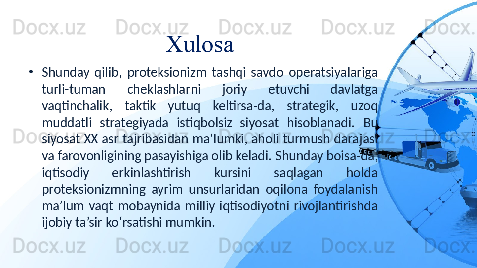 Xulosa 
•
Shunday  qilib,  proteksionizm  tashqi  savdo  operatsiyalariga 
turli-tuman  cheklashlarni  joriy  etuvchi  davlatga 
vaqtinchalik,  taktik  yutuq  keltirsa-da,  strategik,  uzoq 
muddatli  strategiyada  istiqbolsiz  siyosat  hisoblanadi.  Bu 
siyosat XX asr tajribasidan ma’lumki, aholi turmush darajasi 
va farovonligining pasayishiga olib keladi. Shunday boisa-da, 
iqtisodiy  erkinlashtirish  kursini  saqlagan  holda 
proteksionizmning  ayrim  unsurlaridan  oqilona  foydalanish 
ma’lum  vaqt  mobaynida  milliy  iqtisodiyotni  rivojlantirishda 
ijobiy ta’sir ko‘rsatishi mumkin.
