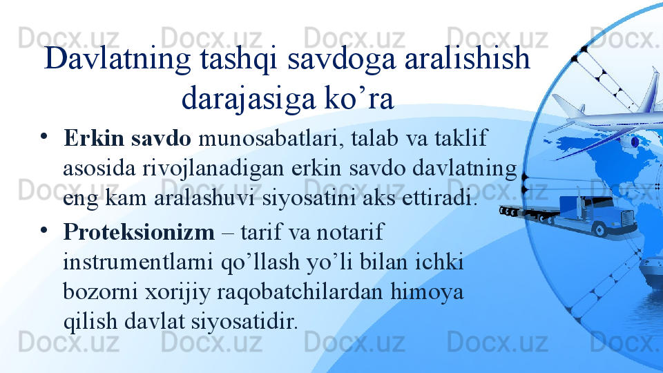 Davlatning tashqi savdoga aralishish 
darajasiga ko’ra
•
Erkin savdo  munosabatlari, talab va taklif 
asosida rivojlanadigan erkin savdo davlatning 
eng kam aralashuvi siyosatini aks ettiradi.
•
Proteksionizm  – tarif va notarif 
instrumentlarni qo’llash yo’li bilan ichki 
bozorni xorijiy raqobatchilardan himoya 
qilish davlat siyosatidir. 