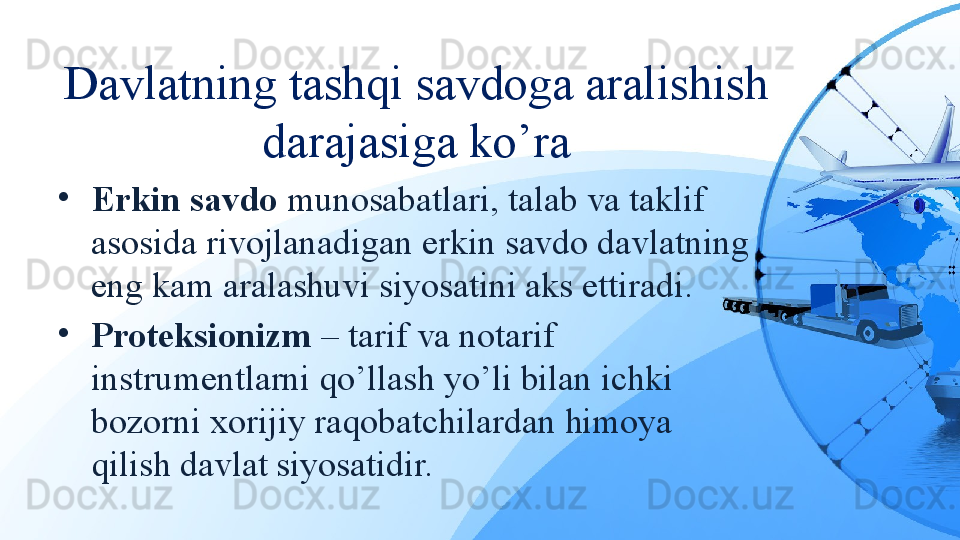 Davlatning tashqi savdoga aralishish 
darajasiga ko’ra
•
Erkin savdo  munosabatlari, talab va taklif 
asosida rivojlanadigan erkin savdo davlatning 
eng kam aralashuvi siyosatini aks ettiradi.
•
Proteksionizm  – tarif va notarif 
instrumentlarni qo’llash yo’li bilan ichki 
bozorni xorijiy raqobatchilardan himoya 
qilish davlat siyosatidir.