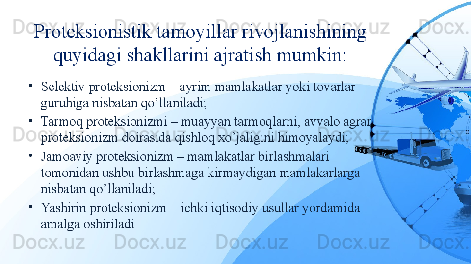 Proteksionistik tamoyillar rivojlanishining 
quyidagi shakllarini ajratish mumkin:
•
Selektiv proteksionizm – ayrim mamlakatlar yoki tovarlar 
guruhiga nisbatan qo’llaniladi;
•
Tarmoq proteksionizmi – muayyan tarmoqlarni, avvalo agrar 
proteksionizm doirasida qishloq xo’jaligini himoyalaydi;
•
Jamoaviy proteksionizm – mamlakatlar birlashmalari 
tomonidan ushbu birlashmaga kirmaydigan mamlakarlarga 
nisbatan qo’llaniladi;
•
Yashirin proteksionizm – ichki iqtisodiy usullar yordamida 
amalga oshiriladi 