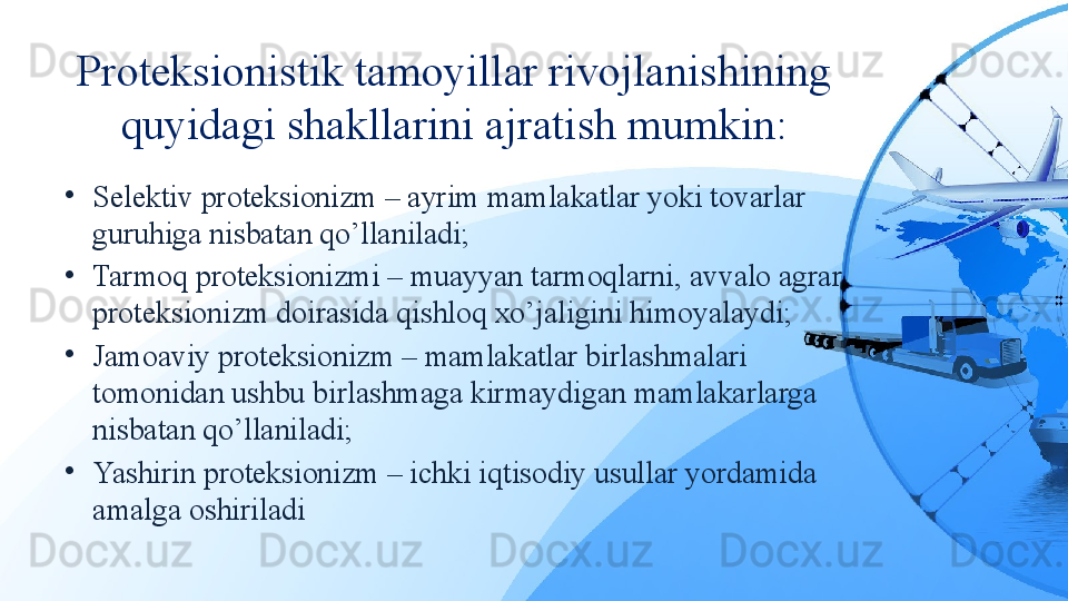 Proteksionistik tamoyillar rivojlanishining 
quyidagi shakllarini ajratish mumkin:
•
Selektiv proteksionizm – ayrim mamlakatlar yoki tovarlar 
guruhiga nisbatan qo’llaniladi;
•
Tarmoq proteksionizmi – muayyan tarmoqlarni, avvalo agrar 
proteksionizm doirasida qishloq xo’jaligini himoyalaydi;
•
Jamoaviy proteksionizm – mamlakatlar birlashmalari 
tomonidan ushbu birlashmaga kirmaydigan mamlakarlarga 
nisbatan qo’llaniladi;
•
Yashirin proteksionizm – ichki iqtisodiy usullar yordamida 
amalga oshiriladi