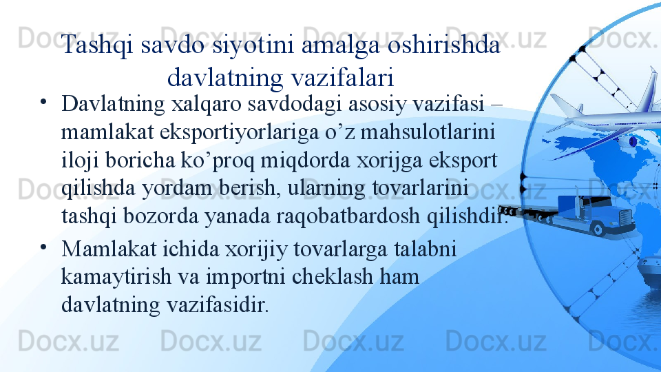 Tashqi savdo siyotini amalga oshirishda 
davlatning vazifalari
•
Davlatning xalqaro savdodagi asosiy vazifasi – 
mamlakat eksportiyorlariga o’z mahsulotlarini 
iloji boricha ko’proq miqdorda xorijga eksport 
qilishda yordam berish, ularning tovarlarini 
tashqi bozorda yanada raqobatbardosh qilishdir.
•
Mamlakat ichida xorijiy tovarlarga talabni 
kamaytirish va importni cheklash ham 
davlatning vazifasidir. 