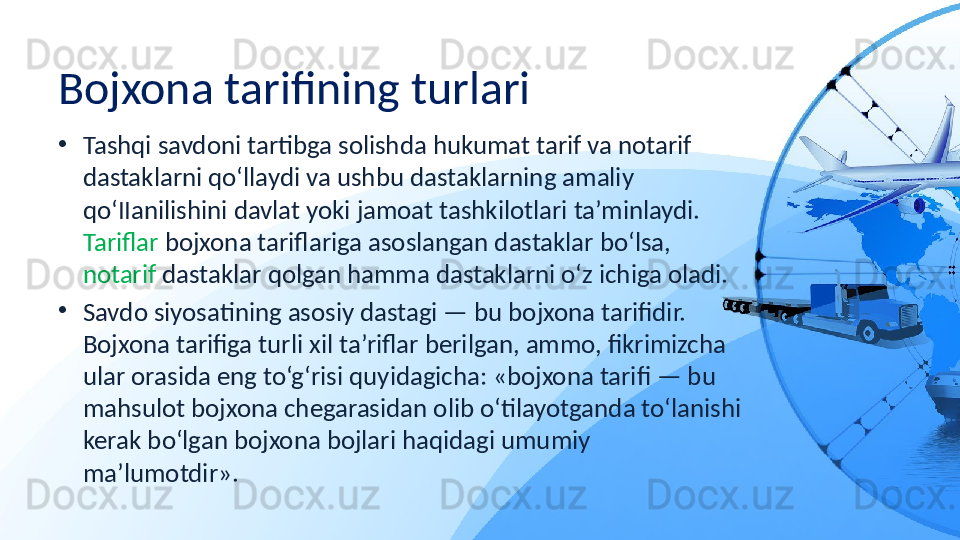 Bojxona tarifining turlari
•
Tashqi savdoni tartibga solishda hukumat tarif va notarif 
dastaklarni qo‘llaydi va ushbu dastaklarning amaliy 
qo‘IIanilishini davlat yoki jamoat tashkilotlari ta’minlaydi. 
Tariflar  bojxona tariflariga asoslangan dastaklar bo‘lsa, 
notarif  dastaklar qolgan hamma dastaklarni o‘z ichiga oladi.
•
Savdo siyosatining asosiy dastagi — bu bojxona tarifidir. 
Bojxona tarifiga turli xil ta’riflar berilgan, ammo, fikrimizcha 
ular orasida eng to‘g‘risi quyidagicha: «bojxona tarifi — bu 
mahsulot bojxona chegarasidan olib o‘tilayotganda to‘lanishi 
kerak bo‘lgan bojxona bojlari haqidagi umumiy 
ma’lumotdir». 