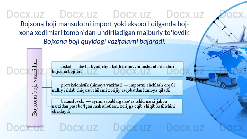 Bojxona boji mahsulotni import yoki eksport qilganda boj-
xona xodimlari tomonidan undiriladigan majburiy to‘lovdir. 
Bojxona boji quyidagi vazifalarni bajaradi:B
o
jx
o
n
a
 b
o
ji v
a
z
ifa
la
ri
fiskal — davlat byudjetiga kelib tushuvchi tushumlardan biri 
bojxona bojidir;
proteksionistik (himoya vazifasi) — importni cheklash orqali 
milliy ishlab chiqaruvchilarni xorijiy raqobatdan himoya qiladi;
balanslovchi — ayrim sabablarga ko‘ra ichki narxi jahon 
narxidan past bo‘lgan mahsulotlarni xorijga oqib chiqib ketilishini 
cheklaydi     