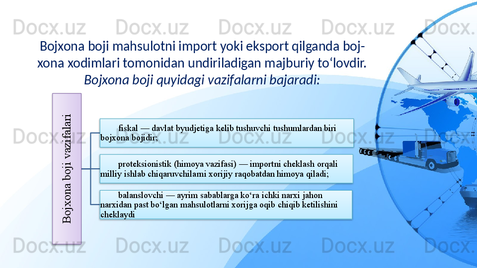 Bojxona boji mahsulotni import yoki eksport qilganda boj-
xona xodimlari tomonidan undiriladigan majburiy to‘lovdir. 
Bojxona boji quyidagi vazifalarni bajaradi:B
o
jx
o
n
a
 b
o
ji v
a
z
ifa
la
ri
fiskal — davlat byudjetiga kelib tushuvchi tushumlardan biri 
bojxona bojidir;
proteksionistik (himoya vazifasi) — importni cheklash orqali 
milliy ishlab chiqaruvchilarni xorijiy raqobatdan himoya qiladi;
balanslovchi — ayrim sabablarga ko‘ra ichki narxi jahon 
narxidan past bo‘lgan mahsulotlarni xorijga oqib chiqib ketilishini 
cheklaydi