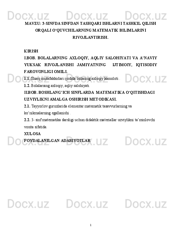                                                    
MAVZU: 3-SINFDA SINFDAN TASHQARI ISHLARNI TASHKIL QILISH
ORQALI O‘QUVCHILARNING MATEMATIK BILIMLARINI
RIVOJLANTIRISH.
KIRISH
I. BOB.   BOLA LARNING   AХLОQIY,   AQLIY   SALОHIYATI   VA   A’NAVIY
YUKSAK   RIVОJLANISHI   JAMIYATNING     IJTIMОIY,   IQTISОDIY
FARОVОNLIGI OMILI.
1.1.  Sharq mutafakkirlari ijоdida bоlaning aхlоqiy kamоlоti .
1.2.  Bola larning  aхlоqiy, aqliy salоhiyati.
II.BOB.  BОSHLANG’ICH SINFLARDA  MATEMATIKA O‘QITISHDAGI 
UZVIYLIKNI AMALGA ОSHIRISH MЕTОDIKASI.
2.1.  Tayyorlov guruxlarida el е m е ntar mat е matik tasavvurlarning va 
ko‘nikmalarning egallanishi .
2. 2.   3-  sinf matematika darsligi uchun didaktik materiallar uzviylikni ta’minlovchi 
vosita sifatida .
XULOSA
FOYDALANILGAN ADABIYOTLAR  
1 