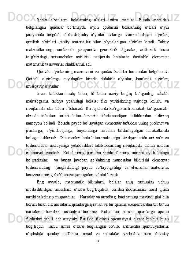 Ijodiy   o‘yinlarni   bolalarning   o‘zlari   ixtiro   etadilar.   Bunda   avvaldan
belgilangan   qoidalar   bo‘lmaydi,   o‘yin   qoidasini   bolalarning   o‘zlari   o‘yin
jarayonida   belgilab   olishadi.Ijodiy   o‘yinlar   turlariga   drammalashgan   o‘yinlar,
qurilish   o‘yinlari,   tabiiy   materiallar   bilan   o‘ynaladigan   o‘yinlar   kiradi.   Tabiiy
materiallarning   nomlanishi   jarayonida   geometrik   figuralar,   arifmetik   hisob
to‘g’risidagi   tushunchalar   aytilishi   natijasida   bolalarda   dastlabki   elementar
matematik tasavvurlar shakllantiriladi. 
Qoidali   o‘yinlarning   mazmunini   va   qoidasi   kattalar   tomonidan   belgilanadi.
Qoidali   o‘yinlarga   quyidagilar   kiradi:   didaktik   o‘yinlar,   harakatli   o‘yinlar,
musiqaviy o‘yinlar.
Inson   tafakkuri   nutq   bilan,   til   bilan   uzviy   bogliq   bo‘lganligi   sababli
maktabgacha   tarbiya   yoshidagi   bolalar   fikr   yuritishning   vujudga   kelishi   va
rivojlanishi   ular  bilan  o‘lchanadi.  Biroq  ularda  ko‘rgazmali  xarakat,  ko‘rgazmali-
obrazli   tafakkur   turlari   bilan   bevosita   ifodalanadigan   tafakkurdan   oldinroq
namoyon bo‘ladi. Bolada paydo bo‘layotgan elementar tafakkur uning predmet va
jismlarga,   o‘yinchoqlarga,   buyumlarga   nisbatan   bildirilayotgan   harakatlarida
ko‘zga   tashlanadi.   Oila   a'zolari   bola   bilan   muloqotga   kirishganlarida   uni   so‘z   va
tushunchalar   mohiyatiga   yetaklashlari   tafakukkurning   rivojlanishi   uchun   muhim
imkoniyat   yaratadi.   Kattalarning   jism   va   predmetlarning   nomini   aytib   bolaga
ko‘rsatishlari     va   bunga   javoban   go‘dakning   munosabat   bildirishi   elementar
tushunishning     (anglashning)   paydo   bo‘layotganligi   va   elementar   matematik
tasavvurlarning shakllanayotganligidan dalolat beradi.
Eng   avvalo,   matematik   bilimlarni   bolalar   aniq   tushunish   uchun
moslashtirilgan   narsalarni   o‘zaro   bog’liqlikda,   biridan   ikkinchisini   hosil   qilish
tartibida keltirib chiqaradilar. Narsalar va atrofdagi haqiqatning mavjudligini bila
borish bilan biz narsalarni qismlarga ajratish va bir qancha elementlardan bir butun
narsalarni   tuzishni   tushuntira   boramiz.   Butun   bir   narsani   qismlarga   ajratib
fikrlashni   tahlil   deb   ataymiz.   Bu   ikki   fikrlash   operatsiyasi   o‘zaro   bir-biri   bilan
bog’liqdir. Tahlil   sintez   o‘zaro   bog’langan   bo‘lib,   arifmetika   qonuniyatlarini
o‘qitishda   qanday   qo‘llansa,   misol   va   masalalar   yechishda   ham   shunday
14 