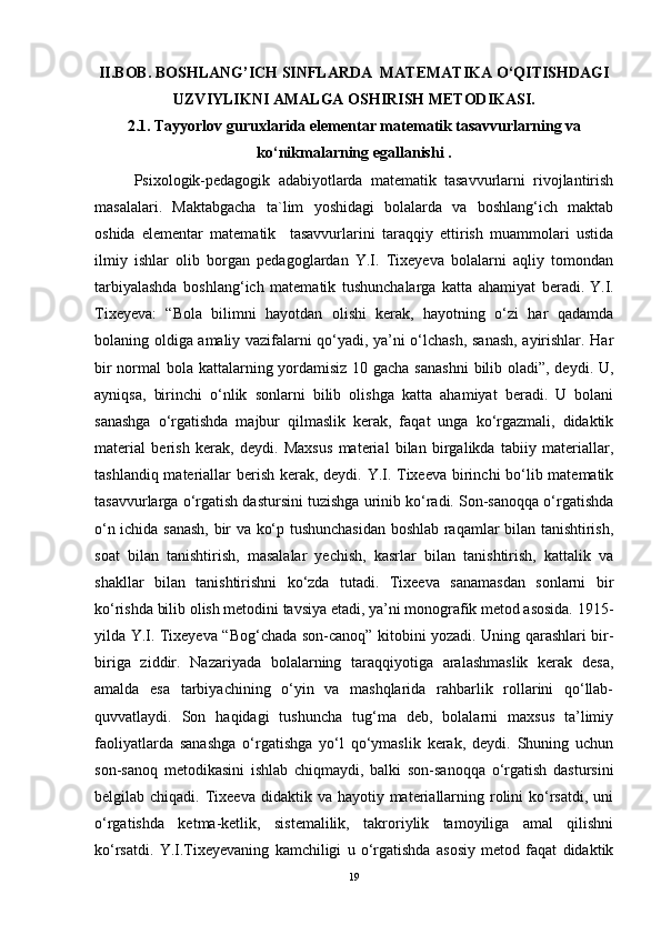 II.BOB.  BОSHLANG’ICH SINFLARDA  MATEMATIKA O‘QITISHDAGI
UZVIYLIKNI AMALGA ОSHIRISH MЕTОDIKASI.
2.1.  Tayyorlov guruxlarida el е m е ntar mat е matik tasavvurlarning va
ko‘nikmalarning egallanishi .
Psixologik-pedagogik   adabiyotlarda   matematik   tasavvurlarni   rivojlantirish
masalalari.   Maktabgacha   ta`lim   yoshidagi   bolalarda   va   boshlang‘ich   maktab
oshida   elementar   matematik     tasavvurlarini   taraqqiy   ettirish   muammolari   ustida
ilmiy   ishlar   olib   borgan   pedagoglardan   Y.I.   Tixeyeva   bolalarni   aqliy   tomondan
tarbiyalashda   boshlang‘ich   matematik   tushunchalarga   katta   ahamiyat   beradi.   Y.I.
Tixeyeva:   “Bola   bilimni   hayotdan   olishi   kerak,   hayotning   o‘zi   har   qadamda
bolaning oldiga amaliy vazifalarni qo‘yadi, ya’ni o‘lchash, sanash, ayirishlar. Har
bir  normal bola kattalarning yordamisiz 10 gacha sanashni  bilib oladi”, deydi. U,
ayniqsa,   birinchi   o‘nlik   sonlarni   bilib   olishga   katta   ahamiyat   beradi.   U   bolani
sanashga   o‘rgatishda   majbur   qilmaslik   kerak,   faqat   unga   ko‘rgazmali,   didaktik
material   berish   kerak,   deydi.   Maxsus   material   bilan   birgalikda   tabiiy   materiallar,
tashlandiq materiallar berish kerak, deydi. Y.I. Tixeeva birinchi  bo‘lib matematik
tasavvurlarga o‘rgatish dastursini tuzishga urinib ko‘radi. Son-sanoqqa o‘rgatishda
o‘n ichida sanash, bir va ko‘p tushunchasidan boshlab raqamlar bilan tanishtirish,
soat   bilan   tanishtirish,   masalalar   yechish,   kasrlar   bilan   tanishtirish,   kattalik   va
shakllar   bilan   tanishtirishni   ko‘zda   tutadi.   Tixeeva   sanamasdan   sonlarni   bir
ko‘rishda bilib olish metodini tavsiya etadi, ya’ni monografik metod asosida. 1915-
yilda Y.I. Tixeyeva “Bog‘chada son-canoq” kitobini yozadi. Uning qarashlari bir-
biriga   ziddir.   Nazariyada   bolalarning   taraqqiyotiga   aralashmaslik   kerak   desa,
amalda   esa   tarbiyachining   o‘yin   va   mashqlarida   rahbarlik   rollarini   qo‘llab-
quvvatlaydi.   Son   haqidagi   tushuncha   tug‘ma   deb,   bolalarni   maxsus   ta’limiy
faoliyatlarda   sanashga   o‘rgatishga   yo‘l   qo‘ymaslik   kerak,   deydi.   Shuning   uchun
son-sanoq   metodikasini   ishlab   chiqmaydi,   balki   son-sanoqqa   o‘rgatish   dastursini
belgilab chiqadi.  Tixeeva  didaktik  va  hayotiy materiallarning  rolini   ko‘rsatdi,  uni
o‘rgatishda   ketma-ketlik,   sistemalilik,   takroriylik   tamoyiliga   amal   qilishni
ko‘rsatdi.   Y.I.Tixeyevaning   kamchiligi   u   o‘rgatishda   asosiy   metod   faqat   didaktik
19 