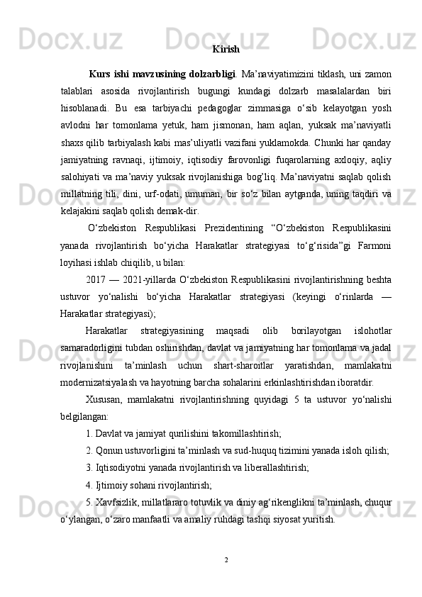 Kirish
  Kurs  ishi  mavzusining  dolzarbligi .   Ma’naviyatimizini tiklash, uni  zamоn
talablari   asоsida   rivоj lantirish   bugungi   kundagi   dоlzarb   masalalardan   biri
hisоblanadi.   Bu   esa   tarbiyachi   pеdagоglar   zimmasiga   o‘sib   kеlayotgan   yosh
avlоdni   har   tоmоn lama   yеtuk,   ham   jismоnan,   ham   aqlan,   yuksak   ma’naviyatli
shaхs qilib tarbiyalash kabi mas’uliyatli vazifani yuklamоkda. Chunki har qanday
jamiyatning   ravnaqi,   ijtimоiy,   iqtisоdiy   farоvоnligi   fuqarоlarning   aхlоqiy,   aqliy
salоhiyati  va ma’naviy yuksak  rivоjlanishiga  bоg’liq. Ma’naviyatni  saqlab qоlish
millatning   tili,   dini,   urf-оdati,   umuman,   bir   so‘z   bilan   aytganda,   uning   taqdiri   va
kеlajakini saqlab qоlish dеmak- dir.
  O‘zbekiston   Respublikasi   Prezidentining   “O‘zbekiston   Respublikasini
yanada   rivojlantirish   bo‘yicha   Harakatlar   strategiyasi   to‘g‘risida”gi   Farmoni
loyihasi ishlab chiqilib, u bilan:
2017  —   2021-yillarda   O‘zbekiston   Respublikasini   rivojlantirishning   beshta
ustuvor   yo‘nalishi   bo‘yicha   Harakatlar   strategiyasi   (keyingi   o‘rinlarda   —
Harakatlar strategiyasi);
Harakatlar   strategiyasining   maqsadi   olib   borilayotgan   islohotlar
samaradorligini tubdan oshirishdan, davlat va jamiyatning har tomonlama va jadal
rivojlanishini   ta’minlash   uchun   shart-sharoitlar   yaratishdan,   mamlakatni
modernizatsiyalash va hayotning barcha sohalarini erkinlashtirishdan iboratdir.
Xususan,   mamlakatni   rivojlantirishning   quyidagi   5   ta   ustuvor   yo‘nalishi
belgilangan:
1. Davlat va jamiyat qurilishini takomillashtirish;
2. Qonun ustuvorligini ta’minlash va sud-huquq tizimini yanada isloh qilish;
3. Iqtisodiyotni yanada rivojlantirish va liberallashtirish;
4. Ijtimoiy sohani rivojlantirish;
5. Xavfsizlik, millatlararo totuvlik va diniy ag‘rikenglikni ta’minlash, chuqur
o‘ylangan, o‘zaro manfaatli va amaliy ruhdagi tashqi siyosat yuritish.
2 