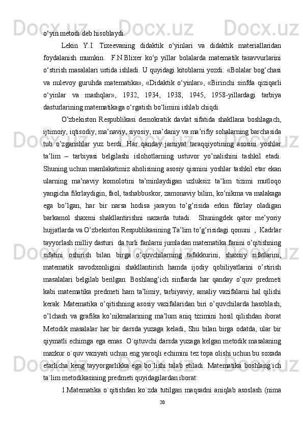 o‘yin metodi deb hisoblaydi. 
Lekin   Y.I.   Tixeevaning   didaktik   o‘yinlari   va   didaktik   materiallaridan
foydalanish   mumkin.     F.N.Blixer   ko‘p   yillar   bolalarda   matematik   tasavvurlarini
o‘stirish masalalari ustida ishladi. U quyidagi kitoblarni yozdi: «Bolalar bog‘chasi
va   nulevoy   guruhda   matematika»,   «Didaktik   o‘yinlar»,   «Birinchi   sinfda   qiziqarli
o‘yinlar   va   mashqlar»,   1932,   1934,   1938,   1945,   1958-yillardagi   tarbiya
dasturlarining matematikaga o‘rgatish bo‘limini ishlab chiqdi.
O’zbekiston   Respublikasi   demokratik   davlat   sifatida   shakllana   boshlagach,
ijtimoiy, iqtisodiy, ma’naviy, siyosiy, ma’daniy va ma’rifiy sohalarning barchasida
tub   o’zgarishlar   yuz   berdi.   Har   qanday   jamiyat   taraqqiyotining   asosini   yoshlar
ta’lim   –   tarbiyasi   belgilashi   islohotlarning   ustuvor   yo’nalishini   tashkil   etadi.
Shuning uchun mamlakatimiz aholisining asosiy qismini yoshlar tashkil etar ekan
ularning   ma’naviy   komolotini   ta’minlaydigan   uzluksiz   ta’lim   tizimi   mutloqo
yangicha fikrlaydigin, faol, tashabbuskor, zamonaviy bilim, ko’nikma va malakaga
ega   bo’lgan,   har   bir   narsa   hodisa   jarayon   to’g’risida   erkin   fikrlay   oladigan
barkamol   shaxsni   shakllantirishni   nazarda   tutadi.     Shuningdek   qator   me’yoriy
hujjatlarda va O’zbekiston Respublikasining Ta’lim to’g’risidagi qonuni  ,  Kadrlar
tayyorlash milliy dasturi  da turli fanlarni jumladan matematika fanini o’qitishning
sifatini   oshirish   bilan   birga   o’quvchilarning   tafakkurini,   shaxsiy   sifatlarini,
matematik   savodxonligini   shakllantirish   hamda   ijodiy   qobiliyatlarini   o’stirish
masalalari   belgilab   berilgan.   Boshlang’ich   sinflarda   har   qanday   o’quv   predmeti
kabi   matematika   predmeti   ham   ta’limiy,   tarbiyaviy,   amaliy   vazifalarni   hal   qilishi
kerak. Matematika   o’qitishning  asosiy  vazifalaridan  biri   o’quvchilarda  hasoblash,
o’lchash   va   grafika   ko’nikmalarining   ma’lum   aniq   tizimini   hosil   qilishdan   iborat
Metodik   masalalar   har   bir   darsda   yuzaga   keladi,   Shu   bilan   birga   odatda,   ular   bir
qiymatli echimga ega emas. O`qituvchi darsda yuzaga kelgan metodik masalaning
mazkur o`quv vaziyati uchun eng yaroqli echimini tez topa olishi uchun bu soxada
etarlicha   keng   tayyorgarlikka   ega   bo`lishi   talab   etiladi.   Matematika   boshlang`ich
ta`lim metodikasining predmeti quyidagilardan iborat: 
1.Matematika   o`qitishdan   ko`zda   tutilgan   maqsadni   aniqlab   asoslash   (nima
20 