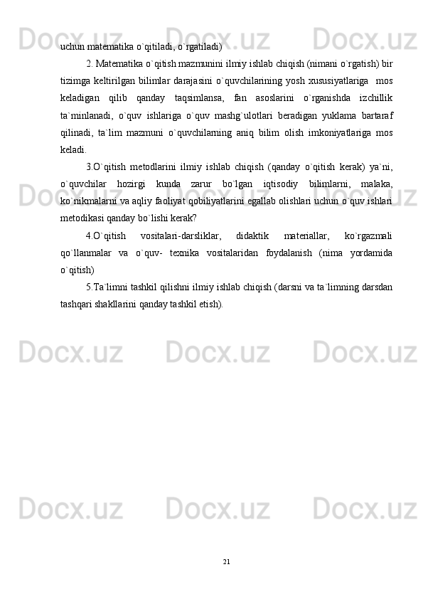 uchun matematika o`qitiladi, o`rgatiladi)
2. Matematika o`qitish mazmunini ilmiy ishlab chiqish (nimani o`rgatish) bir
tizimga   keltirilgan   bilimlar   darajasini   o`quvchilarining   yosh   xususiyatlariga     mos
keladigan   qilib   qanday   taqsimlansa,   fan   asoslarini   o`rganishda   izchillik
ta`minlanadi,   o`quv   ishlariga   o`quv   mashg`ulotlari   beradigan   yuklama   bartaraf
qilinadi,   ta`lim   mazmuni   o`quvchilarning   aniq   bilim   olish   imkoniyatlariga   mos
keladi. 
3.O`qitish   metodlarini   ilmiy   ishlab   chiqish   (qanday   o`qitish   kerak)   ya`ni,
o`quvchilar   hozirgi   kunda   zarur   bo`lgan   iqtisodiy   bilimlarni,   malaka,
ko`nikmalarni va aqliy faoliyat qobiliyatlarini egallab olishlari uchun o`quv ishlari
metodikasi qanday bo`lishi kerak? 
4.O`qitish   vositalari-darsliklar,   didaktik   materiallar,   ko`rgazmali
qo`llanmalar   va   o`quv-   texnika   vositalaridan   foydalanish   (nima   yordamida
o`qitish) 
5.Ta`limni tashkil qilishni ilmiy ishlab chiqish (darsni va ta`limning darsdan
tashqari shakllarini qanday tashkil etish).
21 