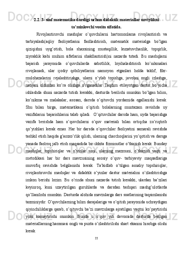 2. 2.   3-  sinf matematika darsligi uchun didaktik materiallar uzviylikni
ta’minlovchi vosita sifatida .
Rivojlantiruvchi   mashqlar   o’quvchilarni   hartomonlama   rivojlantirish   va
tarbiyalash(aqliy   faoliyatlarini   faollashtirish,   matematik   materialga   bo’lgan
qiziqishni   uyg’otish,   bola   shaxsining   mustaqillik,   kuzatuvchanlik,   topqirlik,
ziyraklik   kabi   muhim   sifatlarini   shakllantirish)ni   nazarda   tutadi.   Bu   mashqlarni
bajarish   jarayonida   o’quvchilarda   sabotlilik,   loyihalashtirish   ko’nikmalari
rivojlanadi,   ular   ijodiy   qobiliyatlarini   namoyon   etganlari   holda   taklif,   fikr-
mulohazalarini   rejalashtirishga,   ularni   o’ylab   topishga,   javobni   ongli   izlashga,
natijani   oldindan   ko’ra   olishga   o’rganadilar   Taqdim   etilayotgan   dastur   bo’yicha
ishlashda   shuni   nazarda   tutish   kerakki,   dasturda   berilishi   mumkin   bo’lgan   bilim,
ko’nikma   va   malakalar,   asosan,   darsda   o’qituvchi   yordamida   egallanishi   kerak.
Shu   bilan   birga,   matematikani   o’qitish   bolalarning   muntazam   ravishda   uy
vazifalarini  bajarishlarini  talab qiladi.   O’qituvchilar  darsda ham, uyda bajarishga
vazifa   berishda   ham   o’quvchilarni   o’quv   materiali   bilan   ortiqcha   zo’riqtirib
qo’yishlari   kerak   emas.   Har   bir   darsda   o’quvchilar   faoliyatini   samarali   ravishda
tashkil etish haqida g’amxo’rlik qilish, ularning charchoqlarini yo’qotish va darsga
yanada faolroq jalb etish maqsadida bir-ikkita fizminutlar o’tkazish kerak. Bunday
mashqlar,   topshiriqlar   va   o’yinlar   soni,   ularning   mazmuni,   o’tkazish   vaqti   va
metodikasi   har   bir   dars   mavzusining   asosiy   o’quv-   tarbiyaviy   maqsadlariga
muvofiq   ravishda   belgilanishi   kerak.   Ta’kidlab   o’tilgan   amaliy   topshiriqlar,
rivojlantiruvchi   mashqlar   va   didaktik   o’yinlar   dastur   materialini   o’zlashtirishga
imkon   berishi   lozim.   Bu   o’rinda   shuni   nazarda   tutish   kerakki,   ulardan   ba’zilari
keyinroq,   kuni   uzaytirilgan   guruhlarda   va   darsdan   tashqari   mashg’ulotlarda
qo’llanilishi mumkin. Dasturda alohida mavzularga dars soatlarining taqsimlanishi
taxminiydir. O’quvchilarning bilim darajalariga va o’qitish jarayonida uchraydigan
qiyinchiliklarga qarab, o’qituvchi  ba’zi  mavzularga ajratilgan vaqtni  ko’paytirishi
yoki   kamaytirishi   mumkin.   Bunda   u   o’quv   yili   davomida   dasturda   berilgan
materiallarning hammasi ongli va puxta o’zlashtirilishi shart ekanini hisobga olishi
kerak. 
22 