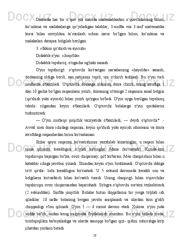 Dasturda   har   bir   o’quv   yili   oxirida   matematikadan   o’quvchilarning   bilim,
ko’nikma   va   malakalariga   qo’yiladigan   talablar,   3-sinfda   esa   3-sinf   matematika
kursi   bilan   uzviylikni   ta’minlash   uchun   zarur   bo’lgan   bilim,   ko’nikma   va
malakalari darajasi belgilab berilgan.
3. «Ikkini qo'shish va ayirish» 
Didaktik o'yin: «Jimjitlik» 
Didaktik topshiriq: o'ngacha og'zaki sanash. 
O'yin   topshirig'i:   o'qituvchi   ko'rsatgan   narsalarning   «hayolda»   sanash,
doskaning   oldiga   borib,   son   natijasini   topib,   uni   o'chirib   tashlash.   Bu   o'yin   turli
usullarda   o'tkaziladi.   O'qituvchi   doskaga   oldinroq   doira   chizib,   uning   atrofiga   1
dan 10 gacha bo'Igan raqamlarni yozib, doiraning o'rtasiga 2 raqamini amal belgisi
(qo'shish   yoki   ayirish)   bilan   yozib   qo'ygan   bo'ladi.   O'yin   uyga   berilgan   topshiriq
tekshi-   rilgandan   keyin   o'tkaziladi.   O'qituvchi   bolalarga   o'yin   qoidalarini
tushuntiradi: 
—   O'yin   mutlaqo   jimjitlik   vaziyatida   o'tkaziladi,   —   deydi   o'qituvchi*   .-
Avval men doira ichidagi raqamni, keyin qo'shish yoki ayirish ishorasini va doira
atrofidagi raqamlardan birini ko'rsataman.
Sizlar   qaysi   raqamni   ko'rsatishimni   yaxshilab   kuzatinglar,   u   raqam   bilan
nima   qilinishi   kerakligini   o,'ylab   ko'ringlar.   Mana   (ko'rsatadi).   Kimda-kim
topshiriqni bajargan bo'lsa, ovoz chiqarmay, qo'l ko'tarsin. Men chaqirishim bilan u
kataklar ichiga javobni yozadi. Shundan keyin o'yin boshlanadi. O'qituvchi ikkiga
to'rt   qo'shi-   lishi   kerakligini   ko'rsatadi.   U   5   sekund   davomida   kerakli   son   va
belgilarni   ko'rsatkich   bilan   ko'rsatib   turadi.   Uning   chaqirig'i   bilan   o'quvchilar
topshiriqni ovoz chiqarmasdan bajarishadi. So'ngra o'qituvchi sur'atni tezlashtiradi
(2   sekunddan).   Sinfda   jimjitlik.   Bolalar   butun   diqqatlarini   bir   yerga   to'plab   ish
qiladilar.   10   nafar   bolaning   bergan   javobi   aniqlanadi   va   ulardan   kim   g'olib
chiqqanligi   e'lon   qilinadi.   O'yin   5   —   6   rninut   davom   etadi.   Xulosa:   o'yin   juda
sodda   bo'lib,   undan   keng   miqyosda   foydalanish   mumkin.   Bu   o'yin   bolada   iroda,
tirishqoqlikni tarbiyalashga va ularda sanoqqa bo'lgan qizi- qishni oshirishga ko'p
jihatdan yordam beradi.
23 