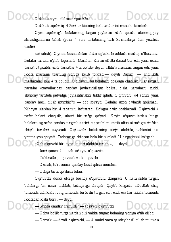 Didaktik o'yin: «Nima o'zgardi?» 
Didaktik topshiriq: 4 Soni tarkibining turli usullarini mustah- kamlash. 
O'yin   topshirig'i:   bolalarning   turgan   joylarini   eslab   qolish,   ularning   joy
almashganlarini   bilish   (ya'ni   4   soni   tarkibining   turli   ko'rinishiga   doir   yozilish
usulini 
ko'rsatish).   O'yinni   boshlashdan   oldin   og'zaki   hisoblash   mashqi   o'tkaziladi.
Bolalar masala o'ylab topishadi. Masalan, Karim «Bitta daraxt bor edi, yana uchta
daraxt o'tqazildi, endi daraxtlar 4 ta bo'ldi» deydi. «Ikkita mashina turgan edi, yana
ikkita   mashina   ularning   yoniga   kelib   to'xtadi—   deydi   Rahim,   —   endilikda
mashinalar soni 4 ta bo'ldi». O'qituvchi bu bolalarni doskaga chaqirib, ular aytgan
narsalar   «xayollarida»   qanday   joylashtirilgan   bo'lsa,   o'sha   narsalarni   xuddi
shunday   tartibda   jadvalga   joylashtirishni   taklif   qiladi.   O'qituvchi:   «4   sonini   yana
qanday   hosil   qilish   mumkin?»   —   deb   so'raydi.   Bolalar   uzoq   o'ylanib   qolishadi.
Nihoyat ulardan biri 4 raqamini ko'rsatadi. So'ngra o'yin boshlanadi. O'qituvchi  4
nafar   bolani   chaqirib,   ularni   bir   safga   qo'yadi.   Keyin   o'quvchilardan   biriga
bolalarning safda qanday turganliklarini diqqat bilan ko'rib olishini so'ngra sinfdan
chiqib   turishni   buyuradi.   O'qituvchi   bolalarning   birijii   alohida,   uchtasini   esa
yonma-yon qo'yadi. Tashqariga chiqqan bola kirib keladi. U o'zgarishni ko'rgach: 
«Uch o'quvchi bir joyda, bittasi alohida turibdi», — deydi. 
— Jami qancha? — deb so'raydi o'qituvchi. 
— To'rt nafar, — javob beradi o'quvchi. 
— Demak, to'rt sonini qanday hosil qilish mumkin. 
— Uchga birni qo'shish bilan. 
O'qituvchi   doska   oldiga   boshqa   o'quvchini   chaqiradi.   U   ham   safda   turgan
bolalarga   bir   nazar   tashlab,   tashqariga   chiqadi.   Qaytib   kirgach:   «Dastlab   chap
tomonda uch kishi, o'ng tomonda bir kishi turgan edi, endi esa har ikkala tomonda
ikkitadan kishi bor», — deydi. 
— Bunga qanday erishildi? — so'raydi o'qituvchi. 
— Uchta bo'lib turganlardan biri yakka turgan bolaning yoniga o'tib olibdi. 
— Demak, — deydi o'qituvchi, — 4 sonini yana qanday hosil qilish mumkin
24 