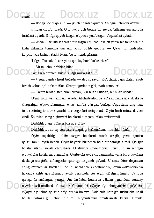 ekan? 
— Ikkiga ikkini qo'shib, — javob beradi o'quvchi. So'ngra uchinchi o'quvchi
sinfdan   chiqib   turadi.   O'qituvchi   uch   bolani   bir   joyda,   bittasini   esa   alohida
turishini aytadi. Sinfga qaytib kirgan o'quvchi yuz bergan o'zgarishni aytadi: 
— Avval ular ikki kishidan turishgan edi, endi esa bu yerda bir tomonda bir
kishi   ikkinchi   tomonda   esa   uch   kishi   bo'lib   qolibdi.   —   Qaysi   tomondagilar
ko'pchilikni tashkil etadi? Mana bu tomondagilarmi? 
To'g'ri. Demak, 4 soni yana qanday hosil bo'lar ekan? 
— Birga uchni qo'shish bilan. 
So'ngra o'qituvchi butun sinfga murojaat qilib: 
— 4 soni qanday hosil bo'ladi? — deb so'raydi. Ko'pchilik o'quvchilar javob
berish uchun qo'l ko'taradilar. Chaqirilganlar to'g'ri javob beradilar: 
— To'rtta birdan, uch bilan birdan, ikki bilan ikkidan, bir bilan uchdan. 
O'yin   jonli   va   qiziqarli   o'tadi.   Alohida-alohida   so'rash   natijasida   doskaga
chaqirilgan   o'quvchilarnigina   emas,   sinfda   o'tirgan   boshqa   o'quvchilarning   ham
to'rt   sonining   tarkibini   yaxshi   tushunganlari   aniqlanadi.   O'yin   besh   minut   davom
etadi. Shundan so'ng o'qituvchi bolalarni 4 raqami bilan tanishtiradi.
Didaktik o'yin: «Qaysi biri qo'shildi» 
Didaktik topshiriq: son qatori haqidagi tushunchani mustahkamlash. 
O'yin   topshirig'i:   oldin   turgan   bolalarni   sanab   chiqib,   yana   qancha
qo'shilganini aytib berish. O'yin bayoni: bir necha bola bir qatorga turadi. Qolgan
bolalar   ularni   sanab   chiqishadi.   O'qituvchi   imo-ishorasi   berishi   bilan   o'tirgan
o'quvchilar ko'zlarini yumadilar. O'qituvchi ovoz chiqarmasdan yana bir o'quvchini
doskaga   chaqirib,   saflanganlar   qatoriga   turg'azib   qo'yadi.   U   «mumkin»   degandan
so'ng   o'quvchilar   ko'zlarini   ochib,   nechanchi   («beshinchi»,   keyin   «ol'tinchi»   va
hokazo)   kelib   qo'shilganini   aytib   berishadi.   Bu   o'yin   «Ketgan   kim?»   o'yiniga
qaraganda   anchagina   yengil.   Uni   dastlabki   kunlarda   o'tkazish   mumkin.   Bunday
o'yinlar turli usullarda o'tkaziladi. Chunonchi: «Qaysi o'yinchoq yashirib qo'yildi»,
«Qaysi  o'yinchoq qo'shib qo'yildi» va hokazo. Bolalarda noto'g'ri  tushuncha hosil
bo'lib   qolmasligi   uchun   bir   xil   buyumlardan   foydalanish   kerak.   Chunki
25 