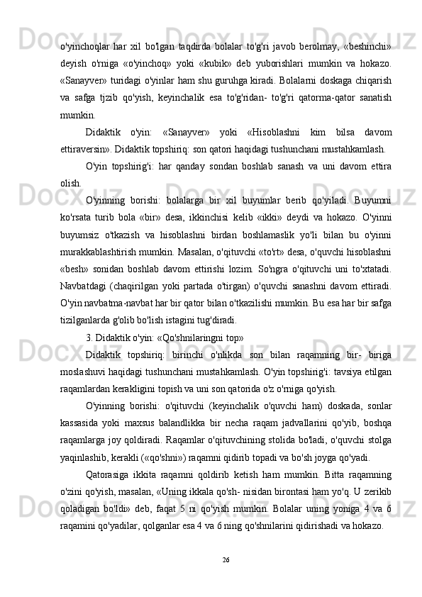 o'yinchoqlar   har   xil   bo'lgan   taqdirda   bolalar   to'g'ri   javob   berolmay,   «beshinchi»
deyish   o'rniga   «o'yinchoq»   yoki   «kubik»   deb   yuborishlari   mumkin   va   hokazo.
«Sanayver» turidagi o'yinlar ham shu guruhga kiradi. Bolalarni doskaga chiqarish
va   safga   tjzib   qo'yish,   keyinchalik   esa   to'g'ridan-   to'g'ri   qatorma-qator   sanatish
mumkin. 
Didaktik   o'yin:   «Sanayver»   yoki   «Hisoblashni   kim   bilsa   davom
ettiraversin». Didaktik topshiriq: son qatori haqidagi tushunchani mustahkamlash. 
O'yin   topshirig'i:   har   qanday   sondan   boshlab   sanash   va   uni   davom   ettira
olish. 
O'yinning   borishi:   bolalarga   bir   xil   buyumlar   berib   qo'yiladi.   Buyumni
ko'rsata   turib   bola   «bir»   desa,   ikkinchisi   kelib   «ikki»   deydi   va   hokazo.   O'yinni
buyumsiz   o'tkazish   va   hisoblashni   birdan   boshlamaslik   yo'li   bilan   bu   o'yinni
murakkablashtirish mumkin. Masalan, o'qituvchi «to'rt» desa, o'quvchi hisoblashni
«besh»   sonidan   boshlab   davom   ettirishi   lozim.   So'ngra   o'qituvchi   uni   to'xtatadi.
Navbatdagi   (chaqirilgan   yoki   partada   o'tirgan)   o'quvchi   sanashni   davom   ettiradi.
O'yin navbatma-navbat har bir qator bilan o'tkazilishi mumkin. Bu esa har bir safga
tizilganlarda g'olib bo'lish istagini tug'diradi. 
3. Didaktik o'yin: «Qo'shnilaringni top» 
Didaktik   topshiriq:   birinchi   o'nlikda   son   bilan   raqamning   bir-   biriga
moslashuvi haqidagi tushunchani mustahkamlash. O'yin topshirig'i: tavsiya etilgan
raqamlardan kerakligini topish va uni son qatorida o'z o'rniga qo'yish. 
O'yinning   borishi:   o'qituvchi   (keyinchalik   o'quvchi   ham)   doskada,   sonlar
kassasida   yoki   maxsus   balandlikka   bir   necha   raqam   jadvallarini   qo'yib,   boshqa
raqamlarga joy qoldiradi. Raqamlar  o'qituvchining stolida bo'ladi, o'quvchi  stolga
yaqinlashib, kerakli («qo'shni») raqamni qidirib topadi va bo'sh joyga qo'yadi. 
Qatorasiga   ikkita   raqamni   qoldirib   ketish   ham   mumkin.   Bitta   raqamning
o'zini qo'yish, masalan, «Uning ikkala qo'sh- nisidan birontasi ham yo'q. U zerikib
qoladigan   bo'ldi»   deb,   faqat   5   ni   qo'yish   mumkin.   Bolalar   uning   yoniga   4   va   6
raqamini qo'yadilar, qolganlar esa 4 va 6 ning qo'shnilarini qidirishadi va hokazo.
26 