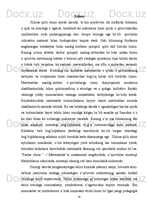 Xulosa
Xulosa   qilib   shuni   aytish   zarurki,   ta`lim   poydevori   ilk   sinflarda   bolalarni
o`qish va yozishga o`rgatish, hisoblash ko`nikmlarini hosil qilish o`qituvchilardan
omilkorlikni   yosh   psixalogiyasiga   doir   chuqur   bilimga   ega   bo`lib   `quvchilar
ruhiyatini   mahorat   bilan   boshqarishni   taqoza   etadi.   Hali   bilimning   foydasini
anglamagan   bolakaylar   bilan   mashg`ulotlarni   qiziqarli   qilib   olib   borishi   lozim.
Buning   uchun   albatta,   dastur   qiziqarli   mashg`ulotlardan   bo`lishi   undan   keyin
o`qituvchi mavzuning bolalar e`tiborini jalb etadigan qirralarini topa bilishi darsni
o`tishda   turli   tarqatma,   ko`rsatmali   materiallardan,   ma`rifiy   o`yinlardan   samarali
foydalanish   kerak.   Boshlang`ich   sinflarda   matematika   o`qitish   o`quvchilarning
tarbiyasi   va   rivojlanishi   bilan   chambarchas   bog`liq   holda   olib   borilishi   lozim.
Matematika   mashg`ulotlari   o`quvchilarga   ilmiy   dunyoqarash   asoslarini
shakllantirishda,   bilim   qobiloiyatlrini   o`stirishga   va   o`qishga,   kollektiv   foydali
ishlariga   jiddiy   munosabatni   vatanga   muhabbatni   tarbiylashga   bo`lishi   kerak.
Rejalashtirishda   matematik   tushunchalarni   tayyor   hayot   materiallari   asosida
shakllantirish nazarda tutiladi. Bu esa bolalarga darsda o`rganiladigan barcha qoida
va   tushunchalar   hayot   talabi   bilan   vujudga   kelgan   bo`lib   amalda   qo`llanishni   o`z
ko`zlari   bilan   ko`rishlariga   imkoniyat   yaratadi.   Buning   o’zi   esa   bolalarning   fan
bilan   amaliyot   orasidagi   bog’liqliklarni   to’g’ri   tushuntirishga   asos   yaratadi.
Bolalarni   turli   bog’liqliklarni   dastlabgi   tanishtirish   ko’rib   turgan   olamdagi
bog’liqliklarning sababini ochib berishda katta ahamiyatga ega.  Xulosa qilib shuni
aytishimiz   mumkinki,   o’sib   kelayotgan   yosh   avlodning   har   tomonlama   yetuk,
bilimdon   kishilarni   tayorlashda   matematik   fanining   roli   qanchalik   muhim   bo’lsa,
“Fanlar   shoxi   ”   –“Matematika”ni   mukammal   singdirishda,   o’quvchilar   mustaqil
fikrlashlarini oshirishda, mustaqil ishning roli ham shunchalik muhumdir.
Hozirgi davrda yangilanayotgan talim tizimida yakuniy natija, bevosita alim-
tarbiya   jarayonini   amalga   oshiradigan   o’qituvchi   mehnatining   qanday   tashkil
etilishiga   borib   taqalaveradi.   Talim   zimmasiga   qo’yilayotgan   ulkan   vazifalar   esa
talim   berishga   munosabatni,   yondoshuvni   o’zgartirishni   taqozo   etmoqda.   Shu
munosabat va yondoshuvni o’zida mujassam etishi lozim bo’lgan yangi pedagogik
28 