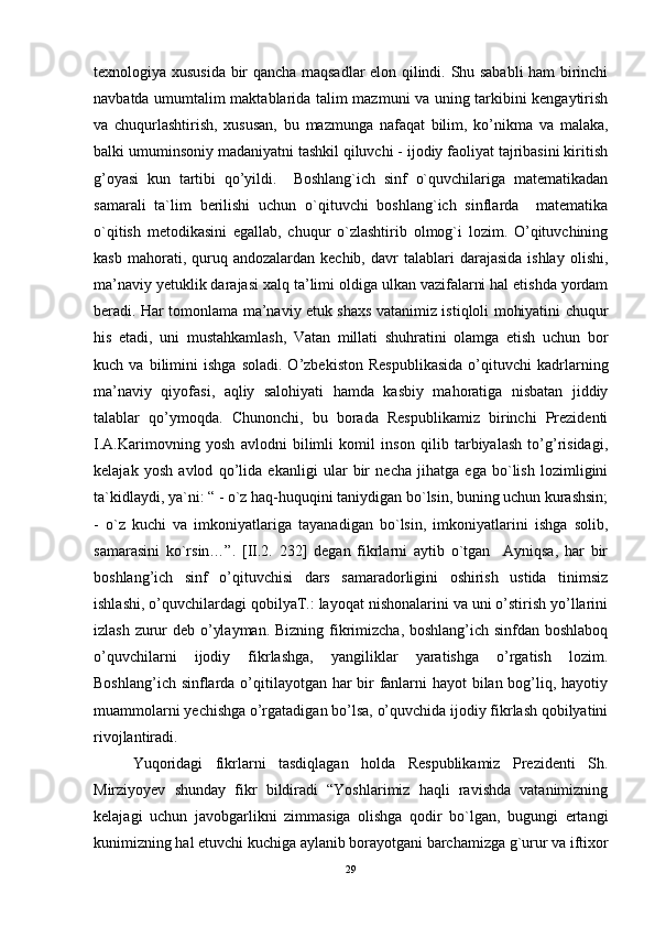 texnologiya xususida bir qancha maqsadlar elon qilindi. Shu sababli ham birinchi
navbatda umumtalim maktablarida talim mazmuni va uning tarkibini kengaytirish
va   chuqurlashtirish,   xususan,   bu   mazmunga   nafaqat   bilim,   ko’nikma   va   malaka,
balki umuminsoniy madaniyatni tashkil qiluvchi - ijodiy faoliyat tajribasini kiritish
g’oyasi   kun   tartibi   qo’yildi.     Boshlang`ich   sinf   o`quvchilariga   matematikadan
samarali   ta`lim   berilishi   uchun   o`qituvchi   boshlang`ich   sinflarda     matematika
o`qitish   metodikasini   egallab,   chuqur   o`zlashtirib   olmog`i   lozim.   O’qituvchining
kasb  mahorati,  quruq  andozalardan  kechib,  davr  talablari   darajasida  ishlay   olishi,
ma’naviy yetuklik darajasi xalq ta’limi oldiga ulkan vazifalarni hal etishda yordam
beradi. Har tomonlama ma’naviy etuk shaxs vatanimiz istiqloli mohiyatini chuqur
his   etadi,   uni   mustahkamlash,   Vatan   millati   shuhratini   olamga   etish   uchun   bor
kuch  va   bilimini   ishga   soladi.   O’zbekiston   Respublikasida   o’qituvchi   kadrlarning
ma’naviy   qiyofasi,   aqliy   salohiyati   hamda   kasbiy   mahoratiga   nisbatan   jiddiy
talablar   qo’ymoqda.   Chunonchi,   bu   borada   Respublikamiz   birinchi   Prеzidеnti
I.А.Kаrimоvning   yosh   аvlоdni   bilimli   kоmil   insоn   qilib   tаrbiyalаsh   to’g’risidаgi,
kеlаjаk   yosh   аvlоd   qo’lidа   ekаnligi   ular   bir   necha   jihatga   ega   bo`lish   lozimligini
ta`kidlaydi, ya`ni: “ - o`z haq-huquqini taniydigan bo`lsin, buning uchun kurashsin;
-   o`z   kuchi   va   imkoniyatlariga   tayanadigan   bo`lsin,   imkoniyatlarini   ishga   solib,
samarasini   ko`rsin…”.   [II.2.   232]   degan   fikrlarni   aytib   o`tgan     Ayniqsa,   har   bir
boshlang’ich   sinf   o’qituvchisi   dars   samaradorligini   oshirish   ustida   tinimsiz
ishlashi, o’quvchilardagi qobilyaT.: layoqat nishonalarini va uni o’stirish yo’llarini
izlash zurur deb o’ylayman. Bizning fikrimizcha, boshlang’ich sinfdan boshlaboq
o’quvchilarni   ijodiy   fikrlashga,   yangiliklar   yaratishga   o’rgatish   lozim.
Boshlang’ich sinflarda o’qitilayotgan har bir  fanlarni  hayot  bilan bog’liq, hayotiy
muammolarni yechishga o’rgatadigan bo’lsa, o’quvchida ijodiy fikrlash qobilyatini
rivojlantiradi.  
Yuqoridagi   fikrlarni   tasdiqlagan   holda   Respublikamiz   Prеzidеnti   Sh.
Mirziyoyev   shunday   fikr   bildiradi   “Yoshlarimiz   haqli   ravishda   vatanimizning
kelajagi   uchun   javobgarlikni   zimmasiga   olishga   qodir   bo`lgan,   bugungi   ertangi
kunimizning hal etuvchi kuchiga aylanib borayotgani barchamizga g`urur va iftixor
29 