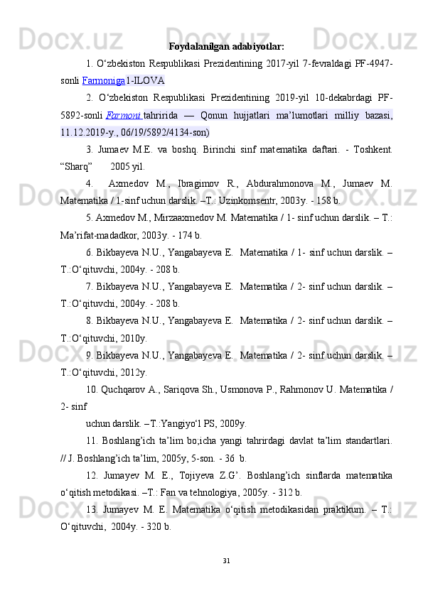 Foydalanilgan adabiyotlar:
1 .   O‘zbekiston   Respublikasi   Prezidentining   2017-yil   7-fevraldagi   PF-4947-
sonli   Farmoniga 1-ILOVA
2.   O‘zbekiston   Respublikasi   Prezidentining   2019-yil   10-dekabrdagi   PF-
5892-sonli   Farmoni        tahririda   —   Qonun   hujjatlari   ma’lumotlari   milliy   bazasi,
11.12.2019-y., 06/19/5892/4134-son)
3 .   Juma е v   M.E.   va   boshq.   Birinchi   sinf   mat е matika   daftari.   -   Toshk е nt.
“Sharq”       2005 yil.
4.     Axmedov   M.,   Ibragimov   R.,   Abdurahmonova   M.,   Jumaev   M.
Matematika / 1-sinf uchun darslik. –Т.: Uzinkomsentr, 2003 y . - 158 b.
5.  Axmedov M., Mirzaaxmedov M. Matematika /  1 - sinf uchun darslik. – Т.:
Ma’rifat-madadkor, 2003 y . - 174 b.
6.   Bikbayeva N.U., Yangabayeva E.    Matematika / 1- sinf uchun darslik. –
Т .:O‘qituvchi, 2004y. -   208 b.
7. Bikbayeva N.U., Yangabayeva E.   Matematika / 2- sinf uchun darslik. –
Т .:O‘qituvchi, 2004y. -   208 b.
8. Bikbayeva N.U., Yangabayeva E.   Matematika / 2- sinf uchun darslik. –
Т .:O‘qituvchi, 2010y.
9. Bikbayeva N.U., Yangabayeva E.   Matematika / 2- sinf uchun darslik. –
Т .:O‘qituvchi, 2012y.
10. Quchqarov A., Sariqova Sh., Usmonova P., Rahmonov U.   Matematika /
2- sinf
uchun darslik. – Т .:Yangiyo‘l PS, 2009y.
11.   Boshlang’ich   ta’lim   bo;icha   yangi   tahrirdagi   davlat   ta’lim   standartlari .
// J. Boshlang’ich ta’lim, 2005y, 5-son.  - 36   b .
12.   Jumayev   M.   Е.,   Tojiyeva   Z.G’ .   Boshlang’ich   sinflarda   matematika
o‘qitish metodikasi. –Т.: Fan va tehnologiya, 2005 y . - 312 b.
13.   Jumayev   M.   Е.   Matematika   o‘qitish   metodikasidan   praktikum.   –   Т.:
O‘qituvchi,  2004 y . - 320 b.
31 