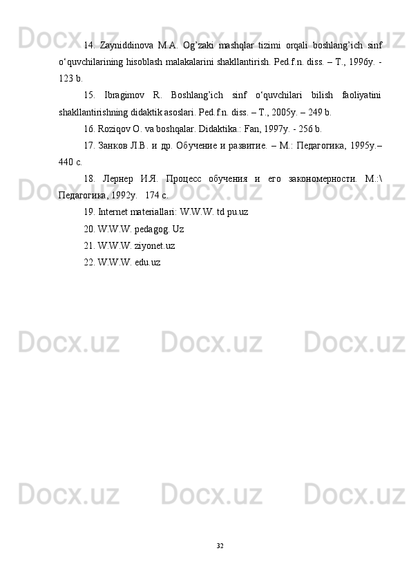 14.   Zayniddinova   M.A.   Og’zaki   mashqlar   tizimi   orqali   boshlang’ich   sinf
o‘quvchilarining hisoblash malakalarini shakllantirish. Ped.f.n. diss. – Т., 1996y. -
123 b.
15.   Ibragimov   R.   Boshlang’ich   sinf   o‘quvchilari   bilish   faoliyatini
shakllantirishning didaktik asoslari.  Ped.f.n. diss . – Т., 2005 y . – 249  b .
16. Roziqov O. va boshqalar. Didaktika.: Fan, 1997y. - 256 b.
17.   Занков   Л.В.  и   др.   Обучение   и  развитие.   –  М.:   Педагогика,   1995 y .–
440 с.
18.   Лернер   И.Я.   Процесс   обучения   и   его   закономерности.   М .:\
Педагогика , 1992y.   174  с .
19.  Internet materiallari : W.W.W. td pu.uz
20. W.W.W. pedagog. Uz
21. W.W.W. ziyonet.uz
22.   W.W.W. edu.uz
32 