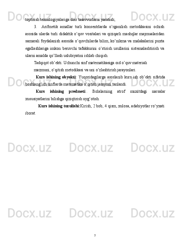 toptirish texnologiyalariga doir tasavvurlarni yaratish; 
3.     Arifmetik   amallar   turli   konsentrlarda   o’rganilish   metodikasini   ochish
asosida ularda turli didaktik o’quv vositalari va qiziqarli mashqlar majmualaridan
samarali foydalanish asosida o’quvchilarda bilim, ko’nikma va malakalarini puxta
egallashlariga   imkon   beruvchi   tafakkurini   o’stirish   usullarini   sistemalashtirish   va
ularni amalda qo’llash uslubiyatini ishlab chiqish. 
Tadqiqot ob’ekti. Uchunchi sinf matematikasiga oid o’quv materiali 
mazmuni, o’qitish metodikasi va uni o’zlashtirish jarayonlari.
Kurs   ishining   ob y ekti:   Yuqoridagilarga   asoslanib   kurs   ish   ob’ekti   sifatida
bоshlang’ich sinflarda matematika o‘qitish jarayoni tanlandi .
Kurs   ishining   predmeti : .   Bolalarning   atrof   muxitdagi   narsalar
xususiyatlarini bilishga qiziqtirish uyg‘otish.
      Kurs ishining tuzulishi: Kirish, 2 bob, 4 qism, xulosa, adabiyotlar ro‘yxati
iborat. 
5 