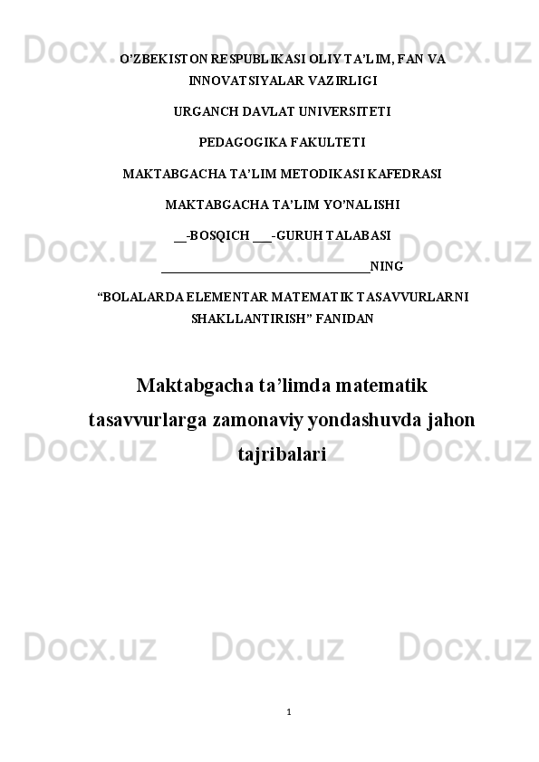 O’ZBEKISTON RESPUBLIKASI OLIY TA’LIM, FAN VA
INNOVATSIYALAR VAZIRLIGI
URGANCH DAVLAT UNIVERSITETI
PEDAGOGIKA FAKULTETI
MAKTABGACHA TA’LIM METODIKASI KAFEDRASI
MAKTABGACHA TA’LIM YO’NALISHI
__-BOSQICH ___-GURUH TALABASI
_________________________________NING
“BOLALARDA ELEMENTAR MATEMATIK TASAVVURLARNI
SHAKLLANTIRISH” FANIDAN
Maktabgacha ta’limda matematik
tasavvurlarga zamonaviy yondashuvda jahon
tajribalari
1 