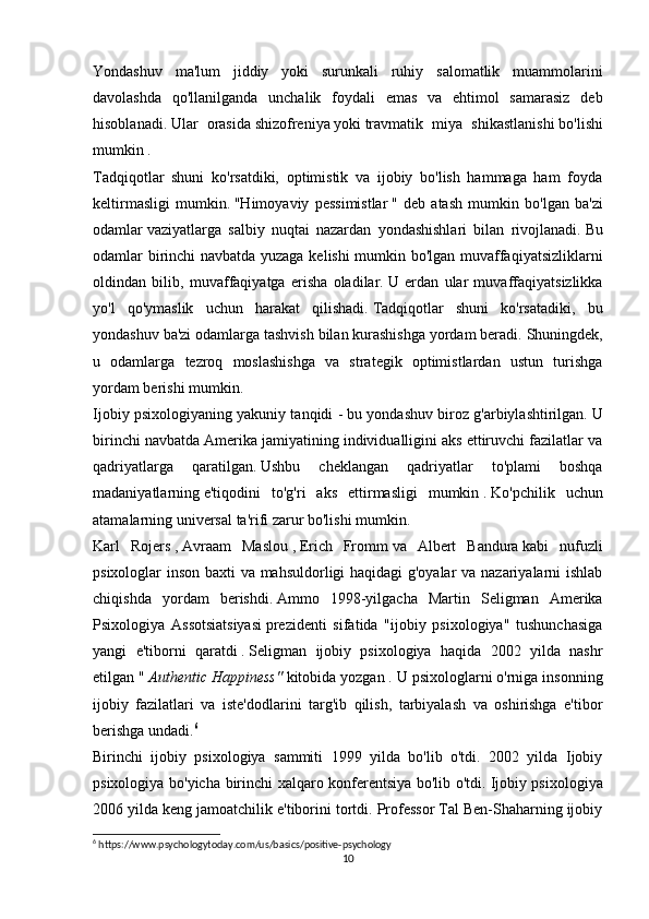 Yondashuv   ma'lum   jiddiy   yoki   surunkali   ruhiy   salomatlik   muammolarini
davolashda   qo'llanilganda   unchalik   foydali   emas   va   ehtimol   samarasiz   deb
hisoblanadi.   Ular   orasida   shizofreniya   yoki   travmatik   miya   shikastlanishi   bo'lishi
mumkin .
Tadqiqotlar   shuni   ko'rsatdiki,   optimistik   va   ijobiy   bo'lish   hammaga   ham   foyda
keltirmasligi   mumkin.   "Himoyaviy   pessimistlar   "   deb   atash   mumkin   bo'lgan   ba'zi
odamlar   vaziyatlarga   salbiy   nuqtai   nazardan   yondashishlari   bilan   rivojlanadi.   Bu
odamlar birinchi navbatda yuzaga kelishi mumkin bo'lgan muvaffaqiyatsizliklarni
oldindan   bilib,   muvaffaqiyatga   erisha   oladilar.   U   erdan   ular   muvaffaqiyatsizlikka
yo'l   qo'ymaslik   uchun   harakat   qilishadi.   Tadqiqotlar   shuni   ko'rsatadiki,   bu
yondashuv ba'zi odamlarga tashvish bilan kurashishga yordam beradi.   Shuningdek,
u   odamlarga   tezroq   moslashishga   va   strategik   optimistlardan   ustun   turishga
yordam berishi mumkin.
Ijobiy psixologiyaning yakuniy tanqidi - bu yondashuv biroz g'arbiylashtirilgan.   U
birinchi navbatda Amerika jamiyatining individualligini aks ettiruvchi fazilatlar va
qadriyatlarga   qaratilgan.   Ushbu   cheklangan   qadriyatlar   to'plami   boshqa
madaniyatlarning   e'tiqodini   to'g'ri   aks   ettirmasligi   mumkin   .   Ko'pchilik   uchun
atamalarning universal ta'rifi zarur bo'lishi mumkin.
Karl   Rojers   ,   Avraam   Maslou   ,   Erich   Fromm   va   Albert   Bandura   kabi   nufuzli
psixologlar inson baxti va mahsuldorligi haqidagi g'oyalar va nazariyalarni ishlab
chiqishda   yordam   berishdi.   Ammo   1998-yilgacha   Martin   Seligman   Amerika
Psixologiya   Assotsiatsiyasi   prezidenti   sifatida   "ijobiy   psixologiya"   tushunchasiga
yangi   e'tiborni   qaratdi   .   Seligman   ijobiy   psixologiya   haqida   2002   yilda   nashr
etilgan "   Authentic Happiness"   kitobida yozgan .   U psixologlarni o'rniga insonning
ijobiy   fazilatlari   va   iste'dodlarini   targ'ib   qilish,   tarbiyalash   va   oshirishga   e'tibor
berishga undadi. 6
Birinchi   ijobiy   psixologiya   sammiti   1999   yilda   bo'lib   o'tdi.   2002   yilda   Ijobiy
psixologiya bo'yicha birinchi xalqaro konferentsiya bo'lib o'tdi.   Ijobiy psixologiya
2006 yilda keng jamoatchilik e'tiborini tortdi. Professor Tal Ben-Shaharning ijobiy
6
 https://www.psychologytoday.com/us/basics/positive-psychology
10 