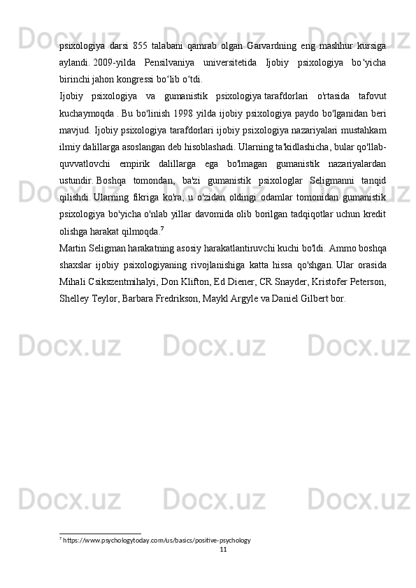 psixologiya   darsi   855   talabani   qamrab   olgan   Garvardning   eng   mashhur   kursiga
aylandi.   2009-yilda   Pensilvaniya   universitetida   Ijobiy   psixologiya   bo yichaʻ
birinchi jahon kongressi bo lib o tdi.	
ʻ ʻ
Ijobiy   psixologiya   va   gumanistik   psixologiya   tarafdorlari   o'rtasida   tafovut
kuchaymoqda   .   Bu  bo'linish   1998  yilda  ijobiy  psixologiya   paydo  bo'lganidan  beri
mavjud. Ijobiy psixologiya tarafdorlari ijobiy psixologiya nazariyalari mustahkam
ilmiy dalillarga asoslangan deb hisoblashadi.   Ularning ta'kidlashicha, bular qo'llab-
quvvatlovchi   empirik   dalillarga   ega   bo'lmagan   gumanistik   nazariyalardan
ustundir.   Boshqa   tomondan,   ba'zi   gumanistik   psixologlar   Seligmanni   tanqid
qilishdi.   Ularning   fikriga   ko'ra,   u   o'zidan   oldingi   odamlar   tomonidan   gumanistik
psixologiya bo'yicha o'nlab yillar davomida olib borilgan tadqiqotlar uchun kredit
olishga harakat qilmoqda. 7
Martin Seligman harakatning asosiy harakatlantiruvchi kuchi bo'ldi.   Ammo boshqa
shaxslar   ijobiy   psixologiyaning   rivojlanishiga   katta   hissa   qo'shgan.   Ular   orasida
Mihali Csikszentmihalyi, Don Klifton, Ed Diener, CR Snayder, Kristofer Peterson,
Shelley Teylor, Barbara Fredrikson, Maykl Argyle va Daniel Gilbert bor.  
7
 https://www.psychologytoday.com/us/basics/positive-psychology
11 