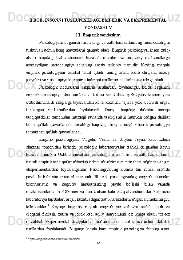 II.BOB. INSONNI TUSHUNISHDAGI EMPERIK VA EKSPREMENTAL
YONDASHUV
2.1. Emperik yondashuv.
Psixologiyani o'rganish inson ongi  va xatti-harakatlarining murakkabligini
tushunish uchun keng mavzularni qamrab oladi. Empirik psixologiya, inson xulq-
atvori   haqidagi   tushunchamizni   kuzatish   mumkin   va   miqdoriy   ma'lumotlarga
asoslaydigan   metodologiya   sohaning   asosiy   tarkibiy   qismidir.   Keyingi   maqola
empirik   psixologiyani   batafsil   tahlil   qiladi,   uning   ta'rifi,   kelib   chiqishi,   asosiy
g'oyalari va psixologiyada empirik tadqiqot usullarini qo'llashni o'z ichiga oladi.
Psixologik   hodisalarni   empirik   usullardan   foydalangan   holda   o'rganish
empirik   psixologiya   deb   nomlanadi.   Ushbu   yondashuv   spekulyativ   taxmin   yoki
o'zboshimchalik   sezgisiga   tayanishdan   ko'ra   kuzatish,   tajriba   yoki   o'lchash   orqali
to'plangan   ma'lumotlardan   foydalanadi.   Dunyo   haqidagi   da'volar   boshqa
tadqiqotchilar   tomonidan   mustaqil   ravishda   tasdiqlanishi   mumkin   bo'lgan   dalillar
bilan   qo'llab-quvvatlanishi   kerakligi   haqidagi   ilmiy   tamoyil   empirik   psixologiya
tomonidan qo'llab-quvvatlanadi.
Empirik   psixologiyani   Vilgelm   Vundt   va   Uilyam   Jeyms   kabi   izdosh
shaxslar   tomonidan   birinchi   psixologik   laboratoriyalar   tashkil   etilgandan   keyin
kuzatish mumkin. Ushbu innovatsion psixologlar inson bilimi va xatti-harakatlarini
tizimli empirik tadqiqotlar o'tkazish uchun o'z-o'zini aks ettirish va to'g'ridan-to'g'ri
eksperimentlardan   foydalanganlar.   Psixologiyaning   alohida   fan   sohasi   sifatida
paydo bo'lishi shu tariqa e'lon qilindi. 20-asrda psixologiyadagi empirik an analarʼ
bixevioristik   va   kognitiv   harakatlarning   paydo   bo lishi   bilan   yanada	
ʻ
mustahkamlandi.   B.F.Skinner   va   Jon   Uotson   kabi   xulq-atvorshunoslar   ko'pincha
laboratoriya tajribalari orqali kuzatiladigan xatti-harakatlarni o'rganish muhimligini
ta'kidladilar. 8
  Keyingi   kognitiv   inqilob   empirik   yondashuvni   saqlab   qoldi   va
diqqatni   fikrlash,   xotira   va   idrok   kabi   aqliy   jarayonlarni   o'z   ichiga   oladi,   tez-tez
murakkab   eksperimental   dizaynlar   va   ma'lumotlarni   tahlil   qilish   uchun   statistik
usullardan   foydalanadi.   Bugungi   kunda   ham   empirik   psixologiya   fanning   asosi
8
 https://libguides.kzoo.edu/psyc/empirical
12 