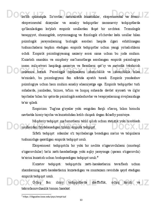 bo'lib   qolmoqda.   So'rovlar,   naturalistik   kuzatishlar,   eksperimental   va   kvazi-
eksperimental   dizaynlar   va   amaliy   tadqiqotlar   zamonaviy   tadqiqotlarda
qo'llaniladigan   ko'plab   empirik   usullardan   faqat   bir   nechtasi.   Texnologik
taraqqiyot,   shuningdek,   neyroimaging   va   fiziologik   o'lchovlar   kabi   usullar   bilan
psixologik   jarayonlarning   biologik   asoslari   haqida   ilgari   eshitilmagan
tushunchalarni   taqdim   etadigan   empirik   tadqiqotlar   uchun   yangi   yo'nalishlarni
ochdi.   Empirik   psixologiyaning   nazariy   asosi   nima   uchun   bu   juda   muhim.
Kuzatish   mumkin   va   miqdoriy   ma’lumotlarga   asoslangan   empirik   psixologiya
inson   xulq-atvori   haqidagi   nazariya   va   farazlarni   qat’iy   va   metodik   tekshirish
imkonini   beradi.   Psixologik   topilmalarni   ishonchlilik   va   ishonchlilik   bilan
ta'minlab,   bu   psixologiyani   fan   sifatida   ajratib   turadi.   Empirik   yondashuv
psixologiya   uchun   ham   muhim   amaliy   ahamiyatga   ega.   Empirik   tadqiqotlar   turli
sohalarda,   jumladan,   biznes,   ta'lim   va   huquq   sohasida   davlat   siyosati   va   ilg'or
tajribalar bilan bir qatorda psixologik aralashuvlar va terapiyalarning rivojlanishiga
ta'sir qiladi. 
Empirizm:   Tug'ma   g'oyalar   yoki   sezgidan   farqli   o'laroq,   bilim   birinchi
navbatda hissiy tajriba va kuzatishdan kelib chiqadi degan falsafiy pozitsiya.
Miqdoriy tadqiqot: ma'lumotlarni tahlil qilish uchun statistik yoki hisoblash
usullaridan foydalanadigan tizimli empirik tadqiqot.
Sifatli   tadqiqot:   odamlar   o'z   tajribalariga   beradigan   ma'no   va   talqinlarni
tushunishga qaratilgan empirik tadqiqot usuli.
Eksperiment:   tadqiqotchi   bir   yoki   bir   nechta   o'zgaruvchilarni   (mustaqil
o'zgaruvchilar)   ba'zi   xatti-harakatlarga   yoki   aqliy   jarayonga   (qaram   o'zgaruvchi)
ta'sirini kuzatish uchun boshqaradigan tadqiqot usuli. 9
Kuzatuv   tadqiqoti:   tadqiqotchi   xatti-harakatlarini   tavsiflash   uchun
shaxslarning   xatti-harakatlarini   kuzatadigan   va  muntazam   ravishda   qayd  etadigan
empirik tadqiqot usuli.
Ochiq   fan:   ilmiy   tadqiqotlarda   shaffoflik,   ochiq   kirish   va
takrorlanuvchanlik tomon harakat.
9
 https://libguides.kzoo.edu/psyc/empirical
13 