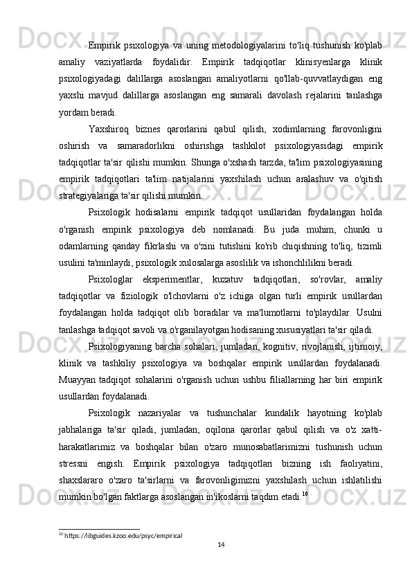 Empirik   psixologiya   va   uning   metodologiyalarini   to'liq   tushunish   ko'plab
amaliy   vaziyatlarda   foydalidir.   Empirik   tadqiqotlar   klinisyenlarga   klinik
psixologiyadagi   dalillarga   asoslangan   amaliyotlarni   qo'llab-quvvatlaydigan   eng
yaxshi   mavjud   dalillarga   asoslangan   eng   samarali   davolash   rejalarini   tanlashga
yordam beradi.
Yaxshiroq   biznes   qarorlarini   qabul   qilish,   xodimlarning   farovonligini
oshirish   va   samaradorlikni   oshirishga   tashkilot   psixologiyasidagi   empirik
tadqiqotlar ta'sir qilishi mumkin. Shunga o'xshash tarzda, ta'lim psixologiyasining
empirik   tadqiqotlari   ta'lim   natijalarini   yaxshilash   uchun   aralashuv   va   o'qitish
strategiyalariga ta'sir qilishi mumkin.
Psixologik   hodisalarni   empirik   tadqiqot   usullaridan   foydalangan   holda
o'rganish   empirik   psixologiya   deb   nomlanadi.   Bu   juda   muhim,   chunki   u
odamlarning   qanday   fikrlashi   va   o'zini   tutishini   ko'rib   chiqishning   to'liq,   tizimli
usulini ta'minlaydi, psixologik xulosalarga asoslilik va ishonchlilikni beradi.
Psixologlar   eksperimentlar,   kuzatuv   tadqiqotlari,   so'rovlar,   amaliy
tadqiqotlar   va   fiziologik   o'lchovlarni   o'z   ichiga   olgan   turli   empirik   usullardan
foydalangan   holda   tadqiqot   olib   boradilar   va   ma'lumotlarni   to'playdilar.   Usulni
tanlashga tadqiqot savoli va o'rganilayotgan hodisaning xususiyatlari ta'sir qiladi.
Psixologiyaning   barcha   sohalari,   jumladan,   kognitiv,   rivojlanish,   ijtimoiy,
klinik   va   tashkiliy   psixologiya   va   boshqalar   empirik   usullardan   foydalanadi.
Muayyan   tadqiqot   sohalarini   o'rganish   uchun   ushbu   filiallarning   har   biri   empirik
usullardan foydalanadi.
Psixologik   nazariyalar   va   tushunchalar   kundalik   hayotning   ko'plab
jabhalariga   ta'sir   qiladi,   jumladan,   oqilona   qarorlar   qabul   qilish   va   o'z   xatti-
harakatlarimiz   va   boshqalar   bilan   o'zaro   munosabatlarimizni   tushunish   uchun
stressni   engish.   Empirik   psixologiya   tadqiqotlari   bizning   ish   faoliyatini,
shaxslararo   o'zaro   ta'sirlarni   va   farovonligimizni   yaxshilash   uchun   ishlatilishi
mumkin bo'lgan faktlarga asoslangan in'ikoslarni taqdim etadi. 10
10
 https://libguides.kzoo.edu/psyc/empirical
14 