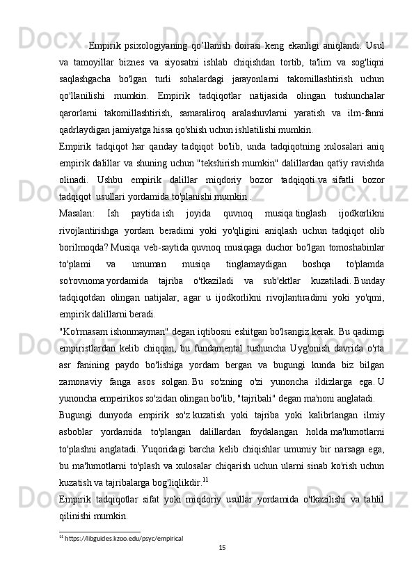 Empirik   psixologiyaning   qo’llanish   doirasi   keng   ekanligi   aniqlandi.   Usul
va   tamoyillar   biznes   va   siyosatni   ishlab   chiqishdan   tortib,   ta'lim   va   sog'liqni
saqlashgacha   bo'lgan   turli   sohalardagi   jarayonlarni   takomillashtirish   uchun
qo'llanilishi   mumkin.   Empirik   tadqiqotlar   natijasida   olingan   tushunchalar
qarorlarni   takomillashtirish,   samaraliroq   aralashuvlarni   yaratish   va   ilm-fanni
qadrlaydigan jamiyatga hissa qo'shish uchun ishlatilishi mumkin.
Empirik   tadqiqot   har   qanday   tadqiqot   bo'lib,   unda   tadqiqotning   xulosalari   aniq
empirik dalillar va shuning uchun "tekshirish mumkin" dalillardan qat'iy ravishda
olinadi.   Ushbu   empirik   dalillar   miqdoriy   bozor   tadqiqoti   va     sifatli   bozor
tadqiqot     usullari   yordamida   to ' planishi   mumkin  .
Masalan :   Ish   paytida   ish   joyida   quvnoq   musiqa   tinglash   ijodkorlikni
rivojlantirishga   yordam   beradimi   yoki   yo ' qligini   aniqlash   uchun   tadqiqot   olib
borilmoqda ?   Musiqa   veb-saytida   quvnoq   musiqaga   duchor   bo'lgan   tomoshabinlar
to'plami   va   umuman   musiqa   tinglamaydigan   boshqa   to'plamda
so'rovnoma   yordamida   tajriba   o'tkaziladi   va   sub'ektlar   kuzatiladi.   Bunday
tadqiqotdan   olingan   natijalar,   agar   u   ijodkorlikni   rivojlantiradimi   yoki   yo'qmi,
empirik dalillarni beradi.
"Ko'rmasam ishonmayman" degan iqtibosni eshitgan bo'lsangiz kerak.   Bu qadimgi
empiristlardan   kelib   chiqqan,   bu   fundamental   tushuncha   Uyg'onish   davrida   o'rta
asr   fanining   paydo   bo'lishiga   yordam   bergan   va   bugungi   kunda   biz   bilgan
zamonaviy   fanga   asos   solgan.   Bu   so'zning   o'zi   yunoncha   ildizlarga   ega.   U
yunoncha empeirikos so'zidan olingan bo'lib, "tajribali" degan ma'noni anglatadi.
Bugungi   dunyoda   empirik   so'z   kuzatish   yoki   tajriba   yoki   kalibrlangan   ilmiy
asb oblar   yordamida   to'plangan   dalillardan   foydalangan   holda   ma'lumotlarni
to'plashni   anglatadi.   Yuqoridagi   barcha   kelib   chiqishlar   umumiy   bir   narsaga   ega,
bu ma'lumotlarni to'plash  va xulosalar  chiqarish uchun ularni  sinab ko'rish uchun
kuzatish va tajribalarga bog'liqlikdir. 11
Empirik   tadqiqotlar   sifat   yoki   miqdoriy   usullar   yordamida   o'tkazilishi   va   tahlil
qilinishi mumkin.
11
 https://libguides.kzoo.edu/psyc/empirical
15 