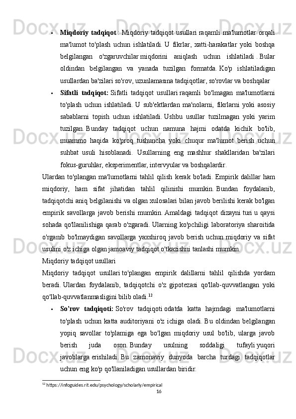  Miqdoriy   tadqiqot   :   Miqdoriy   tadqiqot   usullari   raqamli   ma'lumotlar   orqali
ma'lumot   to'plash   uchun   ishlatiladi.   U   fikrlar,   xatti-harakatlar   yoki   boshqa
belgilangan   o'zgaruvchilar   miqdorini   aniqlash   uchun   ishlatiladi   .   Bular
oldindan   belgilangan   va   yanada   tuzilgan   formatda.   Ko'p   ishlatiladigan
usullardan ba'zilari so'rov, uzunlamasına tadqiqotlar, so'rovlar va boshqalar
 Sifatli   tadqiqot:   Sifatli   tadqiqot   usullari   raqamli   bo'lmagan   ma'lumotlarni
to'plash   uchun   ishlatiladi.   U   sub'ektlardan   ma'nolarni,   fikrlarni   yoki   asosiy
sabablarni   topish   uchun   ishlatiladi.   Ushbu   usullar   tuzilmagan   yoki   yarim
tuzilgan.   Bunday   tadqiqot   uchun   namuna   hajmi   odatda   kichik   bo'lib,
muammo   haqida   ko'proq   tushuncha   yoki   chuqur   ma'lumot   berish   uchun
suhbat   usuli   hisoblanadi.   Usullarning   eng   mashhur   shakllaridan   ba'zilari
fokus-guruhlar, eksperimentlar, intervyular va boshqalardir.  
Ulardan   to'plangan   ma'lumotlarni   tahlil   qilish   kerak   bo'ladi.   Empirik   dalillar   ham
miqdoriy,   ham   sifat   jihatidan   tahlil   qilinishi   mumkin.   Bundan   foydalanib,
tadqiqotchi aniq belgilanishi va olgan xulosalari bilan javob berilishi kerak bo'lgan
empirik   savollarga   javob   berishi   mumkin.   Amaldagi   tadqiqot   dizayni   turi   u   qaysi
sohada  qo'llanilishiga qarab o'zgaradi.   Ularning ko'pchiligi  laboratoriya sharoitida
o'rganib   bo'lmaydigan   savollarga   yaxshiroq   javob   berish   uchun   miqdoriy   va   sifat
usulini o'z ichiga olgan jamoaviy tadqiqot o'tkazishni tanlashi mumkin.
Miqdoriy   tadqiqot   usullari
Miqdoriy   tadqiqot   usullari   to ' plangan   empirik   dalillarni   tahlil   qilishda   yordam
beradi .   Ulardan   foydalanib,   tadqiqotchi   o'z   gipotezasi   qo'llab-quvvatlangan   yoki
qo'llab-quvvatlanmasligini bilib oladi. 12
 So'rov   tadqiqoti:   So'rov   tadqiqoti   odatda   katta   hajmdagi   ma'lumotlarni
to'plash   uchun   katta   auditoriyani   o'z   ichiga   oladi.   Bu   oldindan   belgilangan
yopiq   savollar   to'plamiga   ega   bo'lgan   miqdoriy   usul   bo'lib,   ularga   javob
berish   juda   oson.   Bunday   usulning   soddaligi   tufayli   yuqori
javoblarga   erishiladi.   Bu   zamonaviy   dunyoda   barcha   turdagi   tadqiqotlar
uchun eng ko'p qo'llaniladigan usullardan biridir.
12
 https://infoguides.rit.edu/psychology/scholarly/empirical
16 
