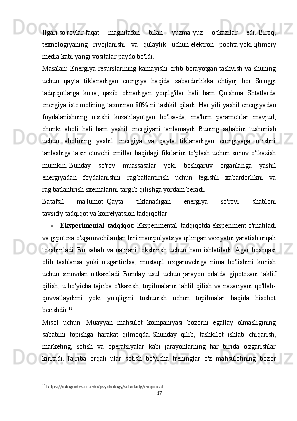 Ilgari   so'rovlar   faqat   magnitafon   bilan   yuzma-yuz   o'tkazilar   edi.   Biroq,
texnologiyaning   rivojlanishi   va   qulaylik   uchun   elektron   pochta   yoki   ijtimoiy
media   kabi yangi vositalar paydo bo'ldi.
Masalan:  Energiya resurslarining kamayishi  ortib borayotgan tashvish  va shuning
uchun   qayta   tiklanadigan   energiya   haqida   xabardorlikka   ehtiyoj   bor.   So'nggi
tadqiqotlarga   ko'ra,   qazib   olinadigan   yoqilg'ilar   hali   ham   Qo'shma   Shtatlarda
energiya iste'molining taxminan 80% ni tashkil qiladi.   Har yili yashil energiyadan
foydalanishning   o'sishi   kuzatilayotgan   bo'lsa-da,   ma'lum   parametrlar   mavjud,
chunki   aholi   hali   ham   yashil   energiyani   tanlamaydi.   Buning   sababini   tushunish
uchun   aholining   yashil   energiya   va   qayta   tiklanadigan   energiyaga   o'tishni
tanlashiga  ta'sir   etuvchi   omillar  haqidagi  fikrlarini  to'plash  uchun  so'rov  o'tkazish
mumkin.   Bunday   so'rov   muassasalar   yoki   boshqaruv   organlariga   yashil
energiyadan   foydalanishni   rag'batlantirish   uchun   tegishli   xabardorlikni   va
rag'batlantirish sxemalarini targ'ib qilishga yordam beradi.
Batafsil   ma'lumot:   Qayta   tiklanadigan   energiya   so'rovi   shabloni
tavsifiy tadqiqot va korrelyatsion tadqiqotlar
 Eksperimental   tadqiqot:   Eksperimental   tadqiqotda   eksperiment   o'rnatiladi
va gipoteza o'zgaruvchilardan biri   manipulyatsiya   qilingan vaziyatni yaratish orqali
tekshiriladi.   Bu   sabab   va   natijani   tekshirish   uchun   ham   ishlatiladi.   Agar   boshqasi
olib   tashlansa   yoki   o'zgartirilsa,   mustaqil   o'zgaruvchiga   nima   bo'lishini   ko'rish
uchun   sinovdan   o'tkaziladi.   Bunday   usul   uchun   jarayon   odatda   gipotezani   taklif
qilish, u bo'yicha tajriba o'tkazish,  topilmalarni  tahlil  qilish va nazariyani  qo'llab-
quvvatlaydimi   yoki   yo'qligini   tushunish   uchun   topilmalar   haqida   hisobot
berishdir. 13
Misol   uchun:   Muayyan   mahsulot   kompaniyasi   bozorni   egallay   olmasligining
sababini   topishga   harakat   qilmoqda.   Shunday   qilib,   tashkilot   ishlab   chiqarish,
marketing,   sotish   va   operatsiyalar   kabi   jarayonlarning   har   birida   o'zgarishlar
kiritadi.   Tajriba   orqali   ular   sotish   bo'yicha   treninglar   o'z   mahsulotining   bozor
13
 https://infoguides.rit.edu/psychology/scholarly/empirical
17 