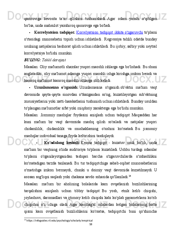 qamroviga   bevosita   ta'sir   qilishini   tushunishadi.   Agar   odam   yaxshi   o'qitilgan
bo'lsa, unda mahsulot yaxshiroq qamrovga ega bo'ladi.
 Korrelyatsion   tadqiqot:   Korrelyatsion   tadqiqot   ikkita        o'zgaruvchi      to'plami
o'rtasidagi munosabatni topish uchun ishlatiladi   .   Regressiya tahlili   odatda bunday
usulning natijalarini bashorat qilish uchun ishlatiladi.   Bu ijobiy, salbiy yoki neytral
korrelyatsiya bo'lishi mumkin.
BULING:   Tahlil darajasi
Masalan: Oliy ma'lumotli shaxslar yuqori maoshli ishlarga ega bo'lishadi.   Bu shuni
anglatadiki, oliy ma'lumot odamga yuqori maoshli ishga kirishga imkon beradi va
kamroq ma'lumot kamroq maoshli ishlarga olib keladi.
 Uzunlamasına   o'rganish:   Uzunlamasına   o'rganish   ob'ektni   ma'lum   vaqt
davomida   qayta-qayta   sinovdan   o'tkazgandan   so'ng,   kuzatilayotgan   sub'ektning
xususiyatlarini yoki xatti-harakatlarini tushunish uchun ishlatiladi.   Bunday usuldan
to'plangan ma'lumotlar sifat yoki miqdoriy xarakterga ega bo'lishi mumkin.
Masalan:   Jismoniy   mashqlar   foydasini   aniqlash   uchun   tadqiqot.   Maqsaddan   har
kuni   ma'lum   bir   vaqt   davomida   mashq   qilish   so'raladi   va   natijalar   yuqori
chidamlilik,   chidamlilik   va   mushaklarning   o'sishini   ko'rsatadi.   Bu   jismoniy
mashqlar individual tanaga foyda keltirishini tasdiqlaydi.
 Ko'ndalang   kesimli:   Kesma   tadqiqot   -   kuzatuv   usuli   bo'lib,   unda
ma'lum   bir   vaqtning   o'zida   auditoriya   to'plami   kuzatiladi.   Ushbu   turdagi   odamlar
to'plami   o'rganilayotganidan   tashqari   barcha   o'zgaruvchilarda   o'xshashlikni
ko'rsatadigan   tarzda   tanlanadi.   Bu   tur   tadqiqotchiga   sabab-oqibat   munosabatlarini
o'rnatishga   imkon   bermaydi,   chunki   u   doimiy   vaqt   davomida   kuzatilmaydi.   U
asosan sog'liqni saqlash yoki chakana savdo sohasida qo'llaniladi. 14
Masalan:   ma'lum   bir   aholining   bolalarida   kam   ovqatlanish   buzilishlarining
tarqalishini   aniqlash   uchun   tibbiy   tadqiqot.   Bu   yosh,   etnik   kelib   chiqishi,
joylashuvi, daromadlari va ijtimoiy kelib chiqishi kabi ko'plab parametrlarni ko'rib
chiqishni   o'z   ichiga   oladi.   Agar   kambag'al   oilalardan   kelgan   bolalarning   katta
qismi   kam   ovqatlanish   buzilishlarini   ko'rsatsa,   tadqiqotchi   buni   qo'shimcha
14
 https://infoguides.rit.edu/psychology/scholarly/empirical
18 